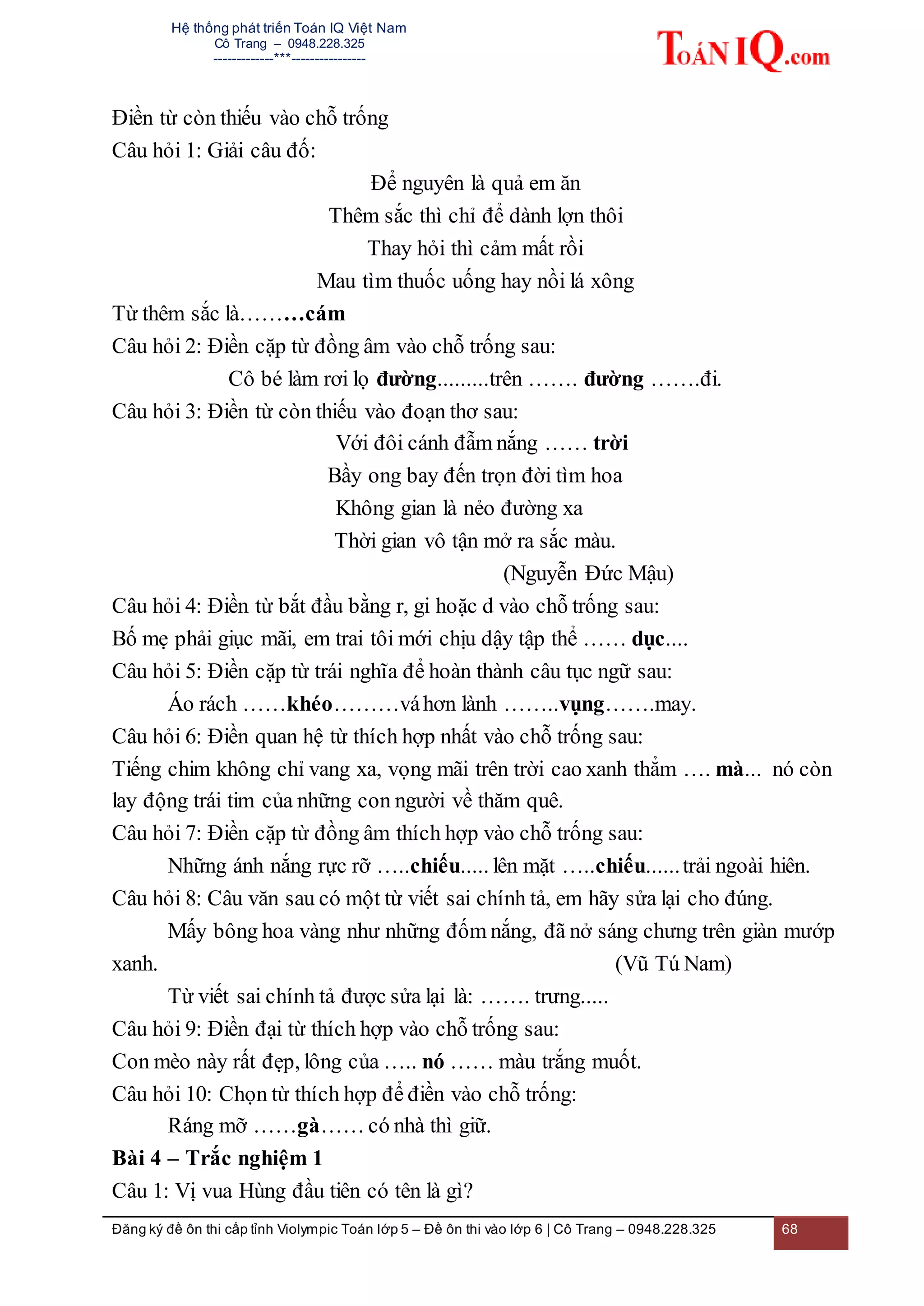 Hệ thống phát triển Toán IQ Việt Nam
Cô Trang – 0948.228.325
-------------***----------------
Đăng ký đề ôn thi cấp tỉnh Violympic Toán lớp 5 – Đề ôn thi vào lớp 6 | Cô Trang – 0948.228.325 68
Điền từ còn thiếu vào chỗ trống
Câu hỏi 1: Giải câu đố:
Để nguyên là quả em ăn
Thêm sắc thì chỉ để dành lợn thôi
Thay hỏi thì cảm mất rồi
Mau tìm thuốc uống hay nồi lá xông
Từ thêm sắc là………cám
Câu hỏi 2: Điền cặp từ đồng âm vào chỗ trống sau:
Cô bé làm rơi lọ đường.........trên ……. đường …….đi.
Câu hỏi 3: Điền từ còn thiếu vào đoạn thơ sau:
Với đôi cánh đẫm nắng …… trời
Bầy ong bay đến trọn đời tìm hoa
Không gian là nẻo đường xa
Thời gian vô tận mở ra sắc màu.
(Nguyễn Đức Mậu)
Câu hỏi 4: Điền từ bắt đầu bằng r, gi hoặc d vào chỗ trống sau:
Bố mẹ phải giục mãi, em trai tôi mới chịu dậy tập thể …… dục....
Câu hỏi 5: Điền cặp từ trái nghĩa để hoàn thành câu tục ngữ sau:
Áo rách ……khéo………váhơn lành ……..vụng…….may.
Câu hỏi 6: Điền quan hệ từ thích hợp nhất vào chỗ trống sau:
Tiếng chim không chỉ vang xa, vọng mãi trên trời cao xanh thẳm …. mà... nó còn
lay động trái tim của những con người về thăm quê.
Câu hỏi 7: Điền cặp từ đồng âm thích hợp vào chỗ trống sau:
Những ánh nắng rực rỡ …..chiếu..... lên mặt …..chiếu......trải ngoài hiên.
Câu hỏi 8: Câu văn sau có một từ viết sai chính tả, em hãy sửa lại cho đúng.
Mấy bông hoa vàng như những đốm nắng, đã nở sáng chưng trên giàn mướp
xanh. (Vũ Tú Nam)
Từ viết sai chính tả được sửa lại là: ……. trưng.....
Câu hỏi 9: Điền đại từ thích hợp vào chỗ trống sau:
Con mèo này rất đẹp, lông của ….. nó …… màu trắng muốt.
Câu hỏi 10: Chọn từ thích hợp để điền vào chỗ trống:
Ráng mỡ ……gà…… có nhà thì giữ.
Bài 4 – Trắc nghiệm 1
Câu 1: Vị vua Hùng đầu tiên có tên là gì?
 