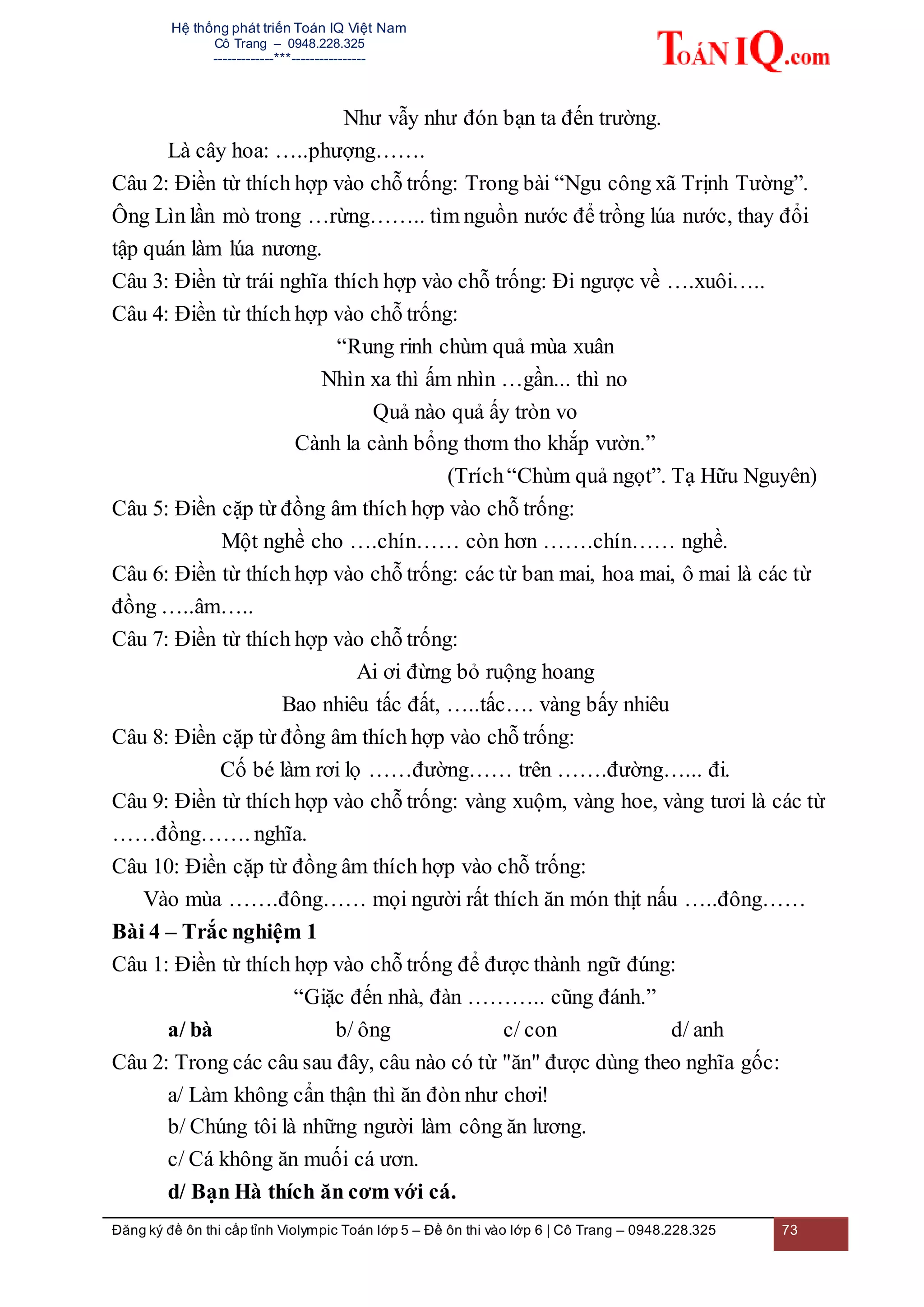 Hệ thống phát triển Toán IQ Việt Nam
Cô Trang – 0948.228.325
-------------***----------------
Đăng ký đề ôn thi cấp tỉnh Violympic Toán lớp 5 – Đề ôn thi vào lớp 6 | Cô Trang – 0948.228.325 73
Như vẫy như đón bạn ta đến trường.
Là cây hoa: …..phượng…….
Câu 2: Điền từ thích hợp vào chỗ trống: Trong bài “Ngu công xã Trịnh Tường”.
Ông Lìn lần mò trong …rừng…….. tìm nguồn nước để trồng lúa nước, thay đổi
tập quán làm lúa nương.
Câu 3: Điền từ trái nghĩa thích hợp vào chỗ trống: Đi ngược về ….xuôi…..
Câu 4: Điền từ thích hợp vào chỗ trống:
“Rung rinh chùm quả mùa xuân
Nhìn xa thì ấm nhìn …gần... thì no
Quả nào quả ấy tròn vo
Cành la cành bổng thơm tho khắp vườn.”
(Trích“Chùm quả ngọt”. Tạ Hữu Nguyên)
Câu 5: Điền cặp từ đồng âm thích hợp vào chỗ trống:
Một nghề cho ….chín…… còn hơn …….chín…… nghề.
Câu 6: Điền từ thích hợp vào chỗ trống: các từ ban mai, hoa mai, ô mai là các từ
đồng …..âm…..
Câu 7: Điền từ thích hợp vào chỗ trống:
Ai ơi đừng bỏ ruộng hoang
Bao nhiêu tấc đất, …..tấc…. vàng bấy nhiêu
Câu 8: Điền cặp từ đồng âm thích hợp vào chỗ trống:
Cố bé làm rơi lọ ……đường…… trên …….đường…... đi.
Câu 9: Điền từ thích hợp vào chỗ trống: vàng xuộm, vàng hoe, vàng tươi là các từ
……đồng……. nghĩa.
Câu 10: Điền cặp từ đồng âm thích hợp vào chỗ trống:
Vào mùa …….đông…… mọi người rất thích ăn món thịt nấu …..đông……
Bài 4 – Trắc nghiệm 1
Câu 1: Điền từ thích hợp vào chỗ trống để được thành ngữ đúng:
“Giặc đến nhà, đàn ……….. cũng đánh.”
a/ bà b/ ông c/ con d/ anh
Câu 2: Trong các câu sau đây, câu nào có từ "ăn" được dùng theo nghĩa gốc:
a/ Làm không cẩn thận thì ăn đòn như chơi!
b/ Chúng tôi là những người làm công ăn lương.
c/ Cá không ăn muối cá ươn.
d/ Bạn Hà thích ăn cơm với cá.
 