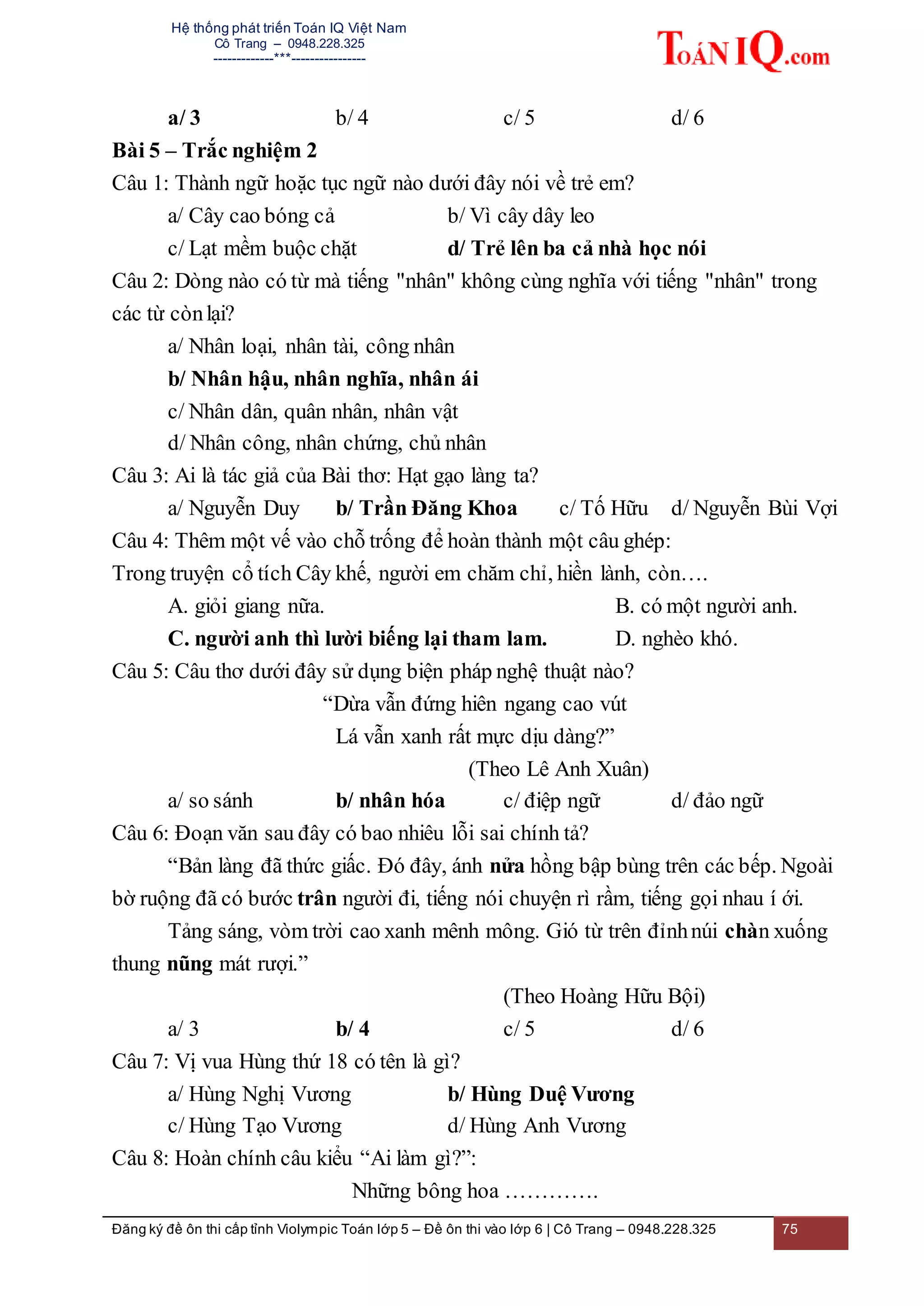 Hệ thống phát triển Toán IQ Việt Nam
Cô Trang – 0948.228.325
-------------***----------------
Đăng ký đề ôn thi cấp tỉnh Violympic Toán lớp 5 – Đề ôn thi vào lớp 6 | Cô Trang – 0948.228.325 75
a/ 3 b/ 4 c/ 5 d/ 6
Bài 5 – Trắc nghiệm 2
Câu 1: Thành ngữ hoặc tục ngữ nào dưới đây nói về trẻ em?
a/ Cây cao bóng cả b/ Vì cây dây leo
c/ Lạt mềm buộc chặt d/ Trẻ lên ba cả nhà học nói
Câu 2: Dòng nào có từ mà tiếng "nhân" không cùng nghĩa với tiếng "nhân" trong
các từ cònlại?
a/ Nhân loại, nhân tài, công nhân
b/ Nhân hậu, nhân nghĩa, nhân ái
c/ Nhân dân, quân nhân, nhân vật
d/ Nhân công, nhân chứng, chủ nhân
Câu 3: Ai là tác giả của Bài thơ: Hạt gạo làng ta?
a/ Nguyễn Duy b/ Trần Đăng Khoa c/ Tố Hữu d/ Nguyễn Bùi Vợi
Câu 4: Thêm một vế vào chỗ trống để hoàn thành một câu ghép:
Trong truyện cổ tích Cây khế, người em chăm chỉ, hiền lành, còn….
A. giỏi giang nữa. B. có một người anh.
C. người anh thì lười biếng lại tham lam. D. nghèo khó.
Câu 5: Câu thơ dưới đây sử dụng biện pháp nghệ thuật nào?
“Dừa vẫn đứng hiên ngang cao vút
Lá vẫn xanh rất mực dịu dàng?”
(Theo Lê Anh Xuân)
a/ so sánh b/ nhân hóa c/ điệp ngữ d/ đảo ngữ
Câu 6: Đoạn văn sau đây có bao nhiêu lỗi sai chính tả?
“Bản làng đã thức giấc. Đó đây, ánh nửa hồng bập bùng trên các bếp. Ngoài
bờ ruộng đã có bước trân người đi, tiếng nói chuyện rì rầm, tiếng gọi nhau í ới.
Tảng sáng, vòm trời cao xanh mênh mông. Gió từ trên đỉnhnúi chàn xuống
thung nũng mát rượi.”
(Theo Hoàng Hữu Bội)
a/ 3 b/ 4 c/ 5 d/ 6
Câu 7: Vị vua Hùng thứ 18 có tên là gì?
a/ Hùng Nghị Vương b/ Hùng Duệ Vương
c/ Hùng Tạo Vương d/ Hùng Anh Vương
Câu 8: Hoàn chính câu kiểu “Ai làm gì?”:
Những bông hoa ………….
 