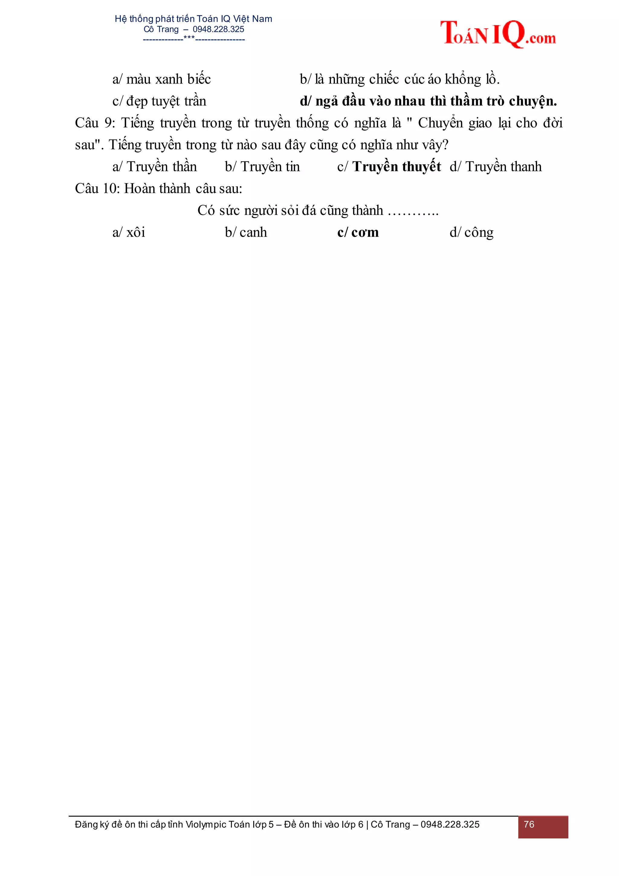 Hệ thống phát triển Toán IQ Việt Nam
Cô Trang – 0948.228.325
-------------***----------------
Đăng ký đề ôn thi cấp tỉnh Violympic Toán lớp 5 – Đề ôn thi vào lớp 6 | Cô Trang – 0948.228.325 76
a/ màu xanh biếc b/ là những chiếc cúc áo khổng lồ.
c/ đẹp tuyệt trần d/ ngả đầu vào nhau thì thầm trò chuyện.
Câu 9: Tiếng truyền trong từ truyền thống có nghĩa là " Chuyển giao lại cho đời
sau". Tiếng truyền trong từ nào sau đây cũng có nghĩa như vây?
a/ Truyền thần b/ Truyền tin c/ Truyền thuyết d/ Truyền thanh
Câu 10: Hoàn thành câu sau:
Có sức người sỏi đá cũng thành ………..
a/ xôi b/ canh c/ cơm d/ công
 