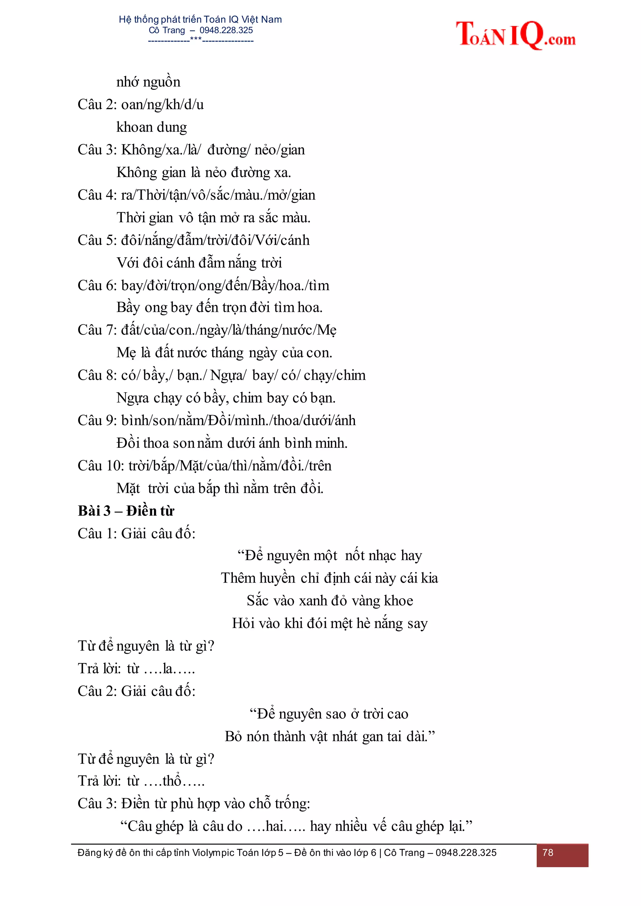 Hệ thống phát triển Toán IQ Việt Nam
Cô Trang – 0948.228.325
-------------***----------------
Đăng ký đề ôn thi cấp tỉnh Violympic Toán lớp 5 – Đề ôn thi vào lớp 6 | Cô Trang – 0948.228.325 78
nhớ nguồn
Câu 2: oan/ng/kh/d/u
khoan dung
Câu 3: Không/xa./là/ đường/ nẻo/gian
Không gian là nẻo đường xa.
Câu 4: ra/Thời/tận/vô/sắc/màu./mở/gian
Thời gian vô tận mở ra sắc màu.
Câu 5: đôi/nắng/đẫm/trời/đôi/Với/cánh
Với đôi cánh đẫm nắng trời
Câu 6: bay/đời/trọn/ong/đến/Bầy/hoa./tìm
Bầy ong bay đến trọn đời tìm hoa.
Câu 7: đất/của/con./ngày/là/tháng/nước/Mẹ
Mẹ là đất nước tháng ngày của con.
Câu 8: có/bầy,/ bạn./ Ngựa/ bay/ có/ chạy/chim
Ngựa chạy có bầy, chim bay có bạn.
Câu 9: bình/son/nằm/Đồi/mình./thoa/dưới/ánh
Đồi thoa sonnằm dưới ánh bình minh.
Câu 10: trời/bắp/Mặt/của/thì/nằm/đồi./trên
Mặt trời của bắp thì nằm trên đồi.
Bài 3 – Điền từ
Câu 1: Giải câu đố:
“Để nguyên một nốt nhạc hay
Thêm huyền chỉ định cái này cái kia
Sắc vào xanh đỏ vàng khoe
Hỏi vào khi đói mệt hè nắng say
Từ để nguyên là từ gì?
Trả lời: từ ….la…..
Câu 2: Giải câu đố:
“Để nguyên sao ở trời cao
Bỏ nón thành vật nhát gan tai dài.”
Từ để nguyên là từ gì?
Trả lời: từ ….thổ…..
Câu 3: Điền từ phù hợp vào chỗ trống:
“Câu ghép là câu do ….hai….. hay nhiều vế câu ghép lại.”
 