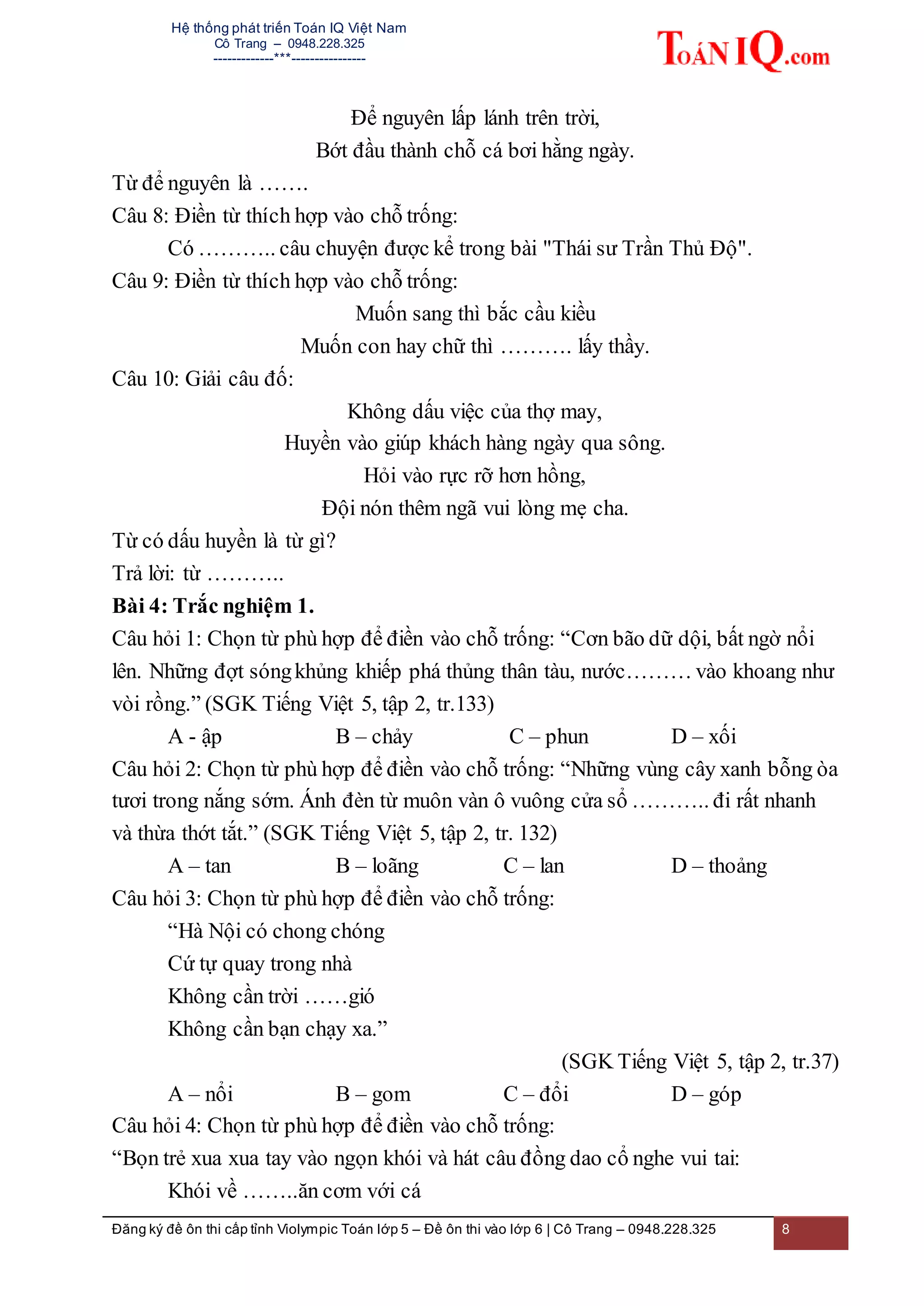 Hệ thống phát triển Toán IQ Việt Nam
Cô Trang – 0948.228.325
-------------***----------------
Đăng ký đề ôn thi cấp tỉnh Violympic Toán lớp 5 – Đề ôn thi vào lớp 6 | Cô Trang – 0948.228.325 8
Để nguyên lấp lánh trên trời,
Bớt đầu thành chỗ cá bơi hằng ngày.
Từ để nguyên là …….
Câu 8: Điền từ thích hợp vào chỗ trống:
Có ……….. câu chuyện được kể trong bài "Thái sư Trần Thủ Độ".
Câu 9: Điền từ thích hợp vào chỗ trống:
Muốn sang thì bắc cầu kiều
Muốn con hay chữ thì ………. lấy thầy.
Câu 10: Giải câu đố:
Không dấu việc của thợ may,
Huyền vào giúp khách hàng ngày qua sông.
Hỏi vào rực rỡ hơn hồng,
Đội nón thêm ngã vui lòng mẹ cha.
Từ có dấu huyền là từ gì?
Trả lời: từ ………..
Bài 4: Trắc nghiệm 1.
Câu hỏi 1: Chọn từ phù hợp để điền vào chỗ trống: “Cơn bão dữ dội, bất ngờ nổi
lên. Những đợt sóngkhủng khiếp phá thủng thân tàu, nước……… vào khoang như
vòi rồng.” (SGK Tiếng Việt 5, tập 2, tr.133)
A - ập B – chảy C – phun D – xối
Câu hỏi 2: Chọn từ phù hợp để điền vào chỗ trống: “Những vùng cây xanh bỗng òa
tươi trong nắng sớm. Ánh đèn từ muôn vàn ô vuông cửa sổ ……….. đi rất nhanh
và thừa thớt tắt.” (SGK Tiếng Việt 5, tập 2, tr. 132)
A – tan B – loãng C – lan D – thoảng
Câu hỏi 3: Chọn từ phù hợp để điền vào chỗ trống:
“Hà Nội có chong chóng
Cứ tự quay trong nhà
Không cần trời ……gió
Không cần bạn chạy xa.”
(SGK Tiếng Việt 5, tập 2, tr.37)
A – nổi B – gom C – đổi D – góp
Câu hỏi 4: Chọn từ phù hợp để điền vào chỗ trống:
“Bọn trẻ xua xua tay vào ngọn khói và hát câu đồng dao cổ nghe vui tai:
Khói về ……..ăn cơm với cá
 