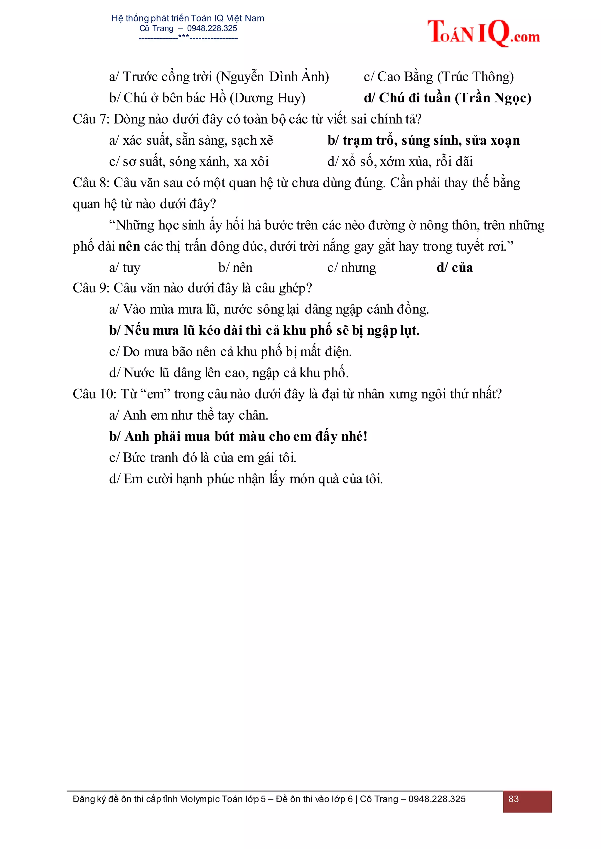 Hệ thống phát triển Toán IQ Việt Nam
Cô Trang – 0948.228.325
-------------***----------------
Đăng ký đề ôn thi cấp tỉnh Violympic Toán lớp 5 – Đề ôn thi vào lớp 6 | Cô Trang – 0948.228.325 83
a/ Trước cổng trời (Nguyễn Đình Ảnh) c/ Cao Bằng (Trúc Thông)
b/ Chú ở bên bác Hồ (Dương Huy) d/ Chú đi tuần (Trần Ngọc)
Câu 7: Dòng nào dưới đây có toàn bộ các từ viết sai chính tả?
a/ xác suất, sẵn sàng, sạch xẽ b/ trạm trổ, súng sính, sửa xoạn
c/ sơ suất, sóng xánh, xa xôi d/ xổ số, xớm xủa, rỗi dãi
Câu 8: Câu văn sau có một quan hệ từ chưa dùng đúng. Cần phải thay thế bằng
quan hệ từ nào dưới đây?
“Những học sinh ấy hối hả bước trên các nẻo đường ở nông thôn, trên những
phố dài nên các thị trấn đông đúc, dưới trời nắng gay gắt hay trong tuyết rơi.”
a/ tuy b/ nên c/ nhưng d/ của
Câu 9: Câu văn nào dưới đây là câu ghép?
a/ Vào mùa mưa lũ, nước sônglại dâng ngập cánh đồng.
b/ Nếu mưa lũ kéo dài thì cả khu phố sẽ bị ngập lụt.
c/ Do mưa bão nên cả khu phố bị mất điện.
d/ Nước lũ dâng lên cao, ngập cả khu phố.
Câu 10: Từ “em” trong câu nào dưới đây là đại từ nhân xưng ngôi thứ nhất?
a/ Anh em như thể tay chân.
b/ Anh phải mua bút màu cho em đấy nhé!
c/ Bức tranh đó là của em gái tôi.
d/ Em cười hạnh phúc nhận lấy món quà của tôi.
 