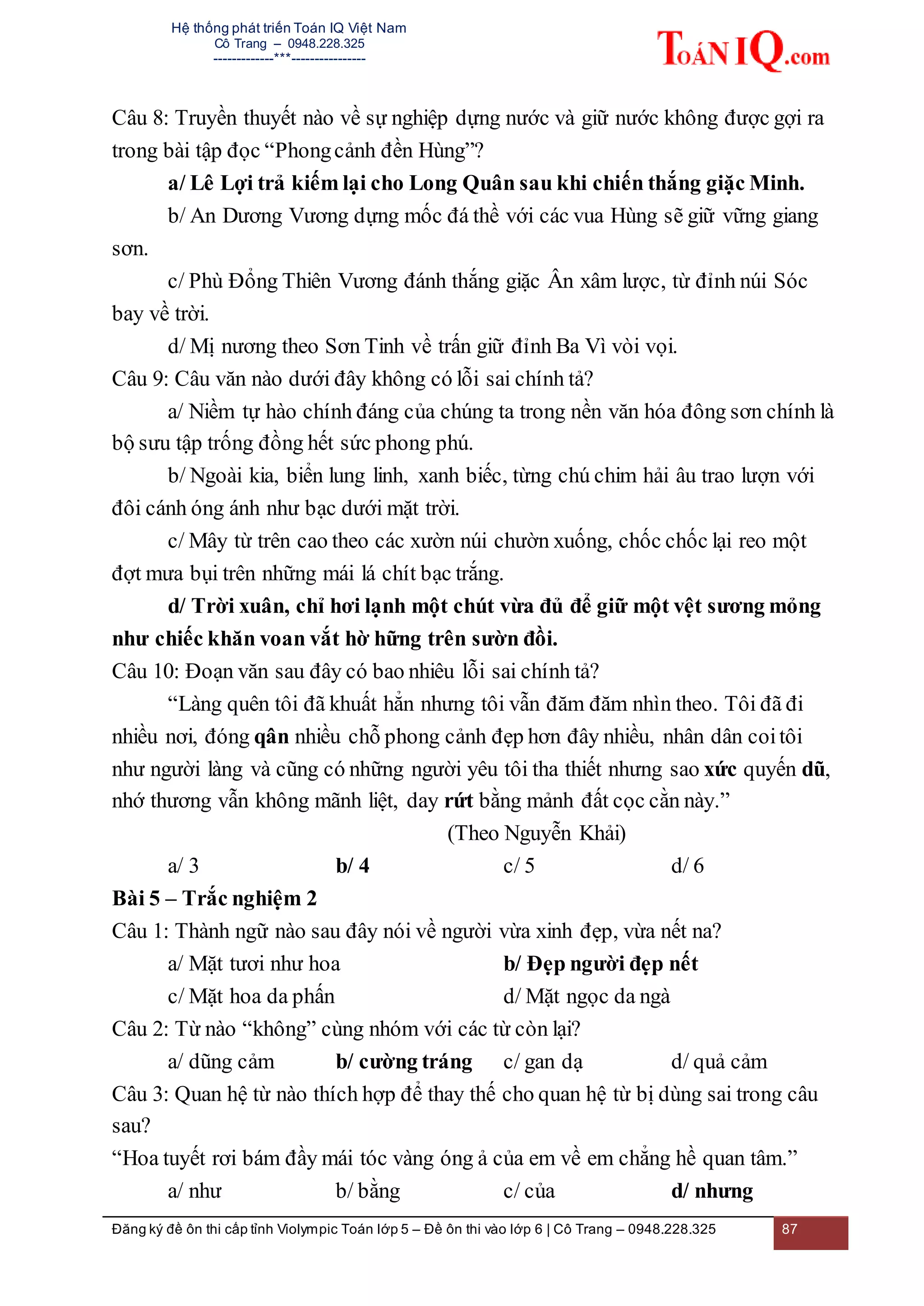 Hệ thống phát triển Toán IQ Việt Nam
Cô Trang – 0948.228.325
-------------***----------------
Đăng ký đề ôn thi cấp tỉnh Violympic Toán lớp 5 – Đề ôn thi vào lớp 6 | Cô Trang – 0948.228.325 87
Câu 8: Truyền thuyết nào về sự nghiệp dựng nước và giữ nước không được gợi ra
trong bài tập đọc “Phongcảnh đền Hùng”?
a/ Lê Lợi trả kiếm lại cho Long Quân sau khi chiến thắng giặc Minh.
b/ An Dương Vương dựng mốc đá thề với các vua Hùng sẽ giữ vững giang
sơn.
c/ Phù Đổng Thiên Vương đánh thắng giặc Ân xâm lược, từ đỉnh núi Sóc
bay về trời.
d/ Mị nương theo Sơn Tinh về trấn giữ đỉnh Ba Vì vòi vọi.
Câu 9: Câu văn nào dưới đây không có lỗi sai chính tả?
a/ Niềm tự hào chính đáng của chúng ta trong nền văn hóa đông sơn chính là
bộ sưu tập trống đồng hết sức phong phú.
b/ Ngoài kia, biển lung linh, xanh biếc, từng chú chim hải âu trao lượn với
đôi cánh óng ánh như bạc dưới mặt trời.
c/ Mây từ trên cao theo các xườn núi chườn xuống, chốc chốc lại reo một
đợt mưa bụi trên những mái lá chít bạc trắng.
d/ Trời xuân, chỉ hơi lạnh một chút vừa đủ để giữ một vệt sương mỏng
như chiếc khăn voan vắt hờ hững trên sườn đồi.
Câu 10: Đoạn văn sau đây có bao nhiêu lỗi sai chính tả?
“Làng quên tôi đã khuất hẳn nhưng tôi vẫn đăm đăm nhìn theo. Tôi đã đi
nhiều nơi, đóng qân nhiều chỗ phong cảnh đẹp hơn đây nhiều, nhân dân coitôi
như người làng và cũng có những người yêu tôi tha thiết nhưng sao xức quyến dũ,
nhớ thương vẫn không mãnh liệt, day rứt bằng mảnh đất cọc cằn này.”
(Theo Nguyễn Khải)
a/ 3 b/ 4 c/ 5 d/ 6
Bài 5 – Trắc nghiệm 2
Câu 1: Thành ngữ nào sau đây nói về người vừa xinh đẹp, vừa nết na?
a/ Mặt tươi như hoa b/ Đẹp người đẹp nết
c/ Mặt hoa da phấn d/ Mặt ngọc da ngà
Câu 2: Từ nào “không” cùng nhóm với các từ còn lại?
a/ dũng cảm b/ cường tráng c/ gan dạ d/ quả cảm
Câu 3: Quan hệ từ nào thích hợp để thay thế cho quan hệ từ bị dùng sai trong câu
sau?
“Hoa tuyết rơi bám đầy mái tóc vàng óng ả của em về em chẳng hề quan tâm.”
a/ như b/ bằng c/ của d/ nhưng
 