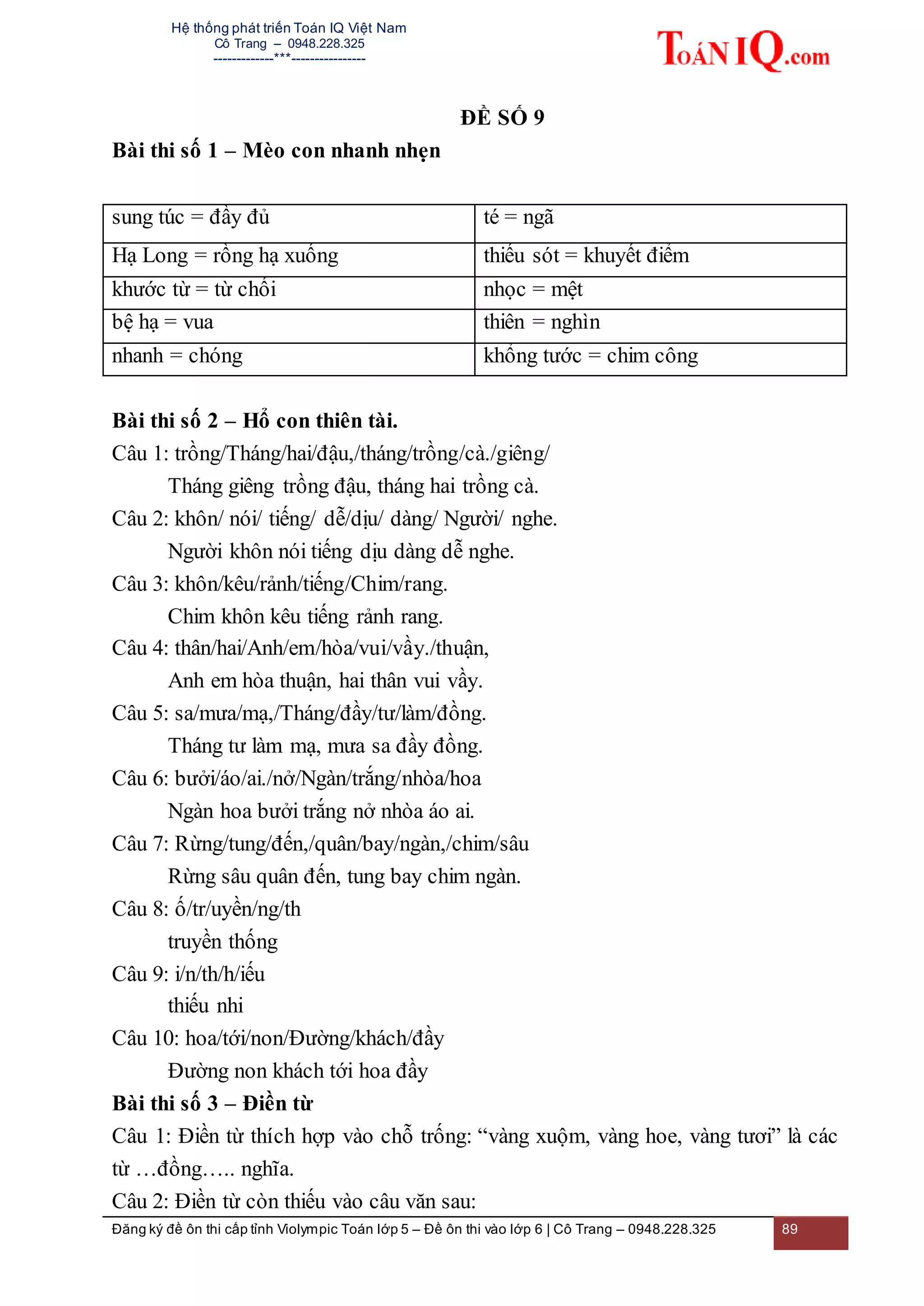 Hệ thống phát triển Toán IQ Việt Nam
Cô Trang – 0948.228.325
-------------***----------------
Đăng ký đề ôn thi cấp tỉnh Violympic Toán lớp 5 – Đề ôn thi vào lớp 6 | Cô Trang – 0948.228.325 89
ĐỀ SỐ 9
Bài thi số 1 – Mèo con nhanh nhẹn
sung túc = đầy đủ té = ngã
Hạ Long = rồng hạ xuống thiếu sót = khuyết điểm
khước từ = từ chối nhọc = mệt
bệ hạ = vua thiên = nghìn
nhanh = chóng khổng tước = chim công
Bài thi số 2 – Hổ con thiên tài.
Câu 1: trồng/Tháng/hai/đậu,/tháng/trồng/cà./giêng/
Tháng giêng trồng đậu, tháng hai trồng cà.
Câu 2: khôn/ nói/ tiếng/ dễ/dịu/ dàng/ Người/ nghe.
Người khôn nói tiếng dịu dàng dễ nghe.
Câu 3: khôn/kêu/rảnh/tiếng/Chim/rang.
Chim khôn kêu tiếng rảnh rang.
Câu 4: thân/hai/Anh/em/hòa/vui/vầy./thuận,
Anh em hòa thuận, hai thân vui vầy.
Câu 5: sa/mưa/mạ,/Tháng/đầy/tư/làm/đồng.
Tháng tư làm mạ, mưa sa đầy đồng.
Câu 6: bưởi/áo/ai./nở/Ngàn/trắng/nhòa/hoa
Ngàn hoa bưởi trắng nở nhòa áo ai.
Câu 7: Rừng/tung/đến,/quân/bay/ngàn,/chim/sâu
Rừng sâu quân đến, tung bay chim ngàn.
Câu 8: ố/tr/uyền/ng/th
truyền thống
Câu 9: i/n/th/h/iếu
thiếu nhi
Câu 10: hoa/tới/non/Đường/khách/đầy
Đường non khách tới hoa đầy
Bài thi số 3 – Điền từ
Câu 1: Điền từ thích hợp vào chỗ trống: “vàng xuộm, vàng hoe, vàng tươi” là các
từ …đồng….. nghĩa.
Câu 2: Điền từ còn thiếu vào câu văn sau:
 