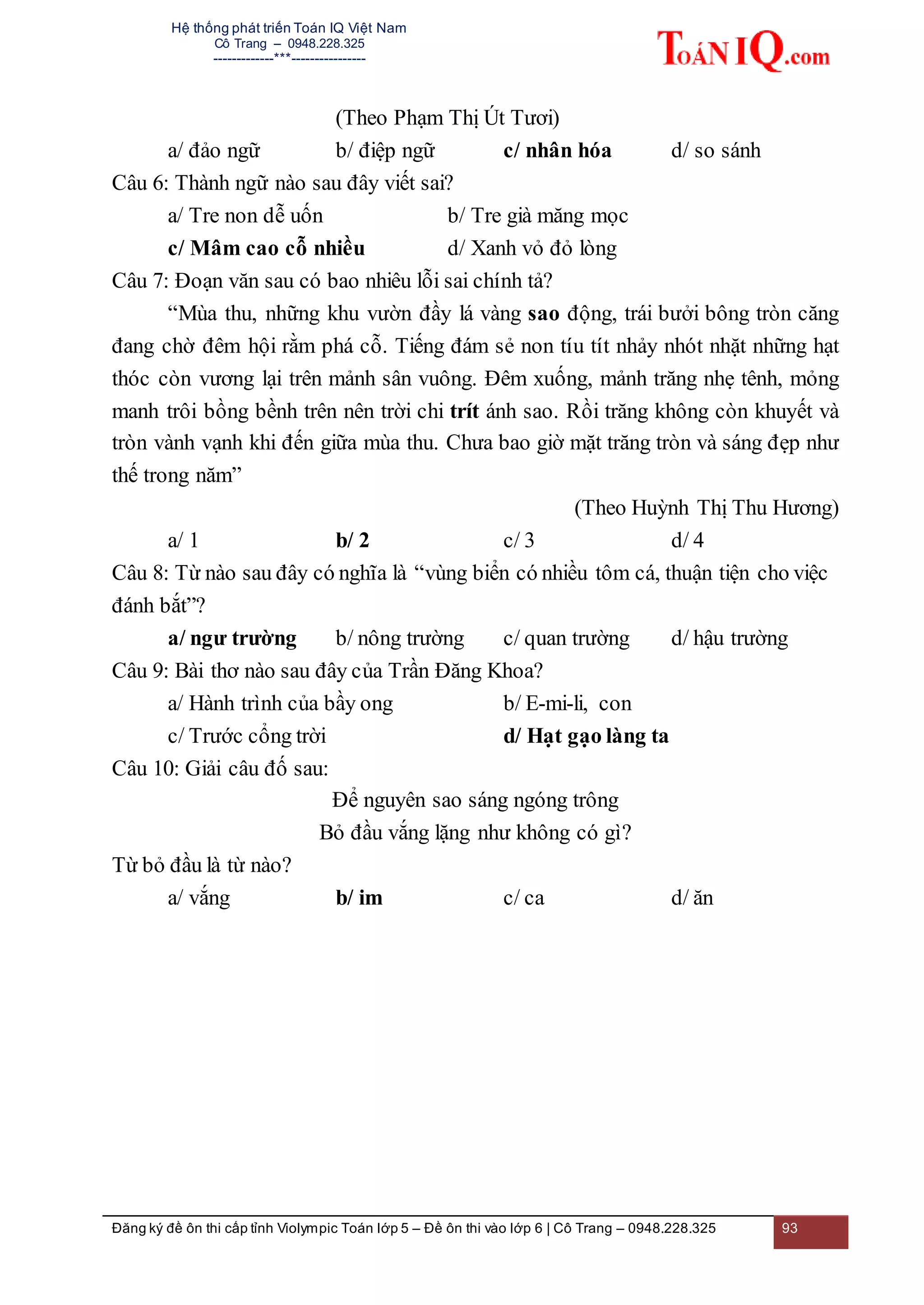 Hệ thống phát triển Toán IQ Việt Nam
Cô Trang – 0948.228.325
-------------***----------------
Đăng ký đề ôn thi cấp tỉnh Violympic Toán lớp 5 – Đề ôn thi vào lớp 6 | Cô Trang – 0948.228.325 93
(Theo Phạm Thị Út Tươi)
a/ đảo ngữ b/ điệp ngữ c/ nhân hóa d/ so sánh
Câu 6: Thành ngữ nào sau đây viết sai?
a/ Tre non dễ uốn b/ Tre già măng mọc
c/ Mâm cao cỗ nhiều d/ Xanh vỏ đỏ lòng
Câu 7: Đoạn văn sau có bao nhiêu lỗi sai chính tả?
“Mùa thu, những khu vườn đầy lá vàng sao động, trái bưởi bông tròn căng
đang chờ đêm hội rằm phá cỗ. Tiếng đám sẻ non tíu tít nhảy nhót nhặt những hạt
thóc còn vương lại trên mảnh sân vuông. Đêm xuống, mảnh trăng nhẹ tênh, mỏng
manh trôi bồng bềnh trên nên trời chi trít ánh sao. Rồi trăng không còn khuyết và
tròn vành vạnh khi đến giữa mùa thu. Chưa bao giờ mặt trăng tròn và sáng đẹp như
thế trong năm”
(Theo Huỳnh Thị Thu Hương)
a/ 1 b/ 2 c/ 3 d/ 4
Câu 8: Từ nào sau đây có nghĩa là “vùng biển có nhiều tôm cá, thuận tiện cho việc
đánh bắt”?
a/ ngư trường b/ nông trường c/ quan trường d/ hậu trường
Câu 9: Bài thơ nào sau đây của Trần Đăng Khoa?
a/ Hành trình của bầy ong b/ E-mi-li, con
c/ Trước cổng trời d/ Hạt gạo làng ta
Câu 10: Giải câu đố sau:
Để nguyên sao sáng ngóng trông
Bỏ đầu vắng lặng như không có gì?
Từ bỏ đầu là từ nào?
a/ vắng b/ im c/ ca d/ ăn
 