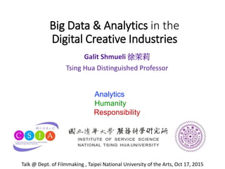 Big Data & Analytics in the
Digital Creative Industries
Galit Shmueli 徐茉莉
Tsing Hua Distinguished Professor
Analytics
Humanity
Responsibility
Talk @ Dept. of Filmmaking , Taipei National University of the Arts, Oct 17, 2015
 