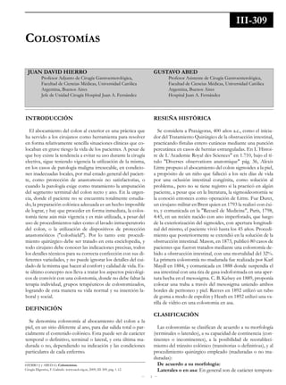 1
Colostomías
Juan daVId HIerro
Profesor Adjunto de Cirugía Gastroenterológica,
Facultad de Ciencias Médicas, Universidad Católica
Argentina, Buenos Aires
Jefe de Unidad Cirugía Hospital Juan A. Fernández
GustaVo aBed
Profesor Asistente de Cirugía Gastroenterológica,
Facultad de Ciencias Médicas, Universidad Católica
Argentina, Buenos Aires
Hospital Juan A. Fernández
III-309
IntroduCCIón
El abocamiento del colon al exterior es una práctica que
ha servido a los cirujanos como herramienta para resolver
en forma relativamente sencilla situaciones clínicas que co-
locaban en grave riesgo la vida de los pacientes. A pesar de
que hoy existe la tendencia a evitar su uso durante la cirugía
electiva, sigue teniendo vigencia la utilización de la misma,
en los casos de patología maligna irresecable, en condicio-
nes inadecuadas locales, por mal estado general del pacien-
te, como protección de anastomosis no satisfactorias, o
cuando la patología exige como tratamiento la amputación
del segmento terminal del colon recto y ano. En la urgen-
cia, donde el paciente no se encuentra totalmente estudia-
do, la preparación colónica adecuada es un hecho imposible
de lograr, y hay que proceder en forma inmediata, la colos-
tomía tiene aún más vigencia y es más utilizada, a pesar del
uso de procedimientos tales como el lavado intraoperatorio
del colon, o la utilización de dispositivos de protección
anastomóticos ("coloshield"). Por lo tanto este procedi-
miento quirúrgico debe ser tratado en esta enciclopedia, y
todo cirujano debe conocer las indicaciones precisas, todos
los detalles técnicos para su correcta confección con sus di-
ferentes variedades, y no puede ignorar los detalles del cui-
dado de la misma que hacen al confort y calidad de vida. Es-
te último concepto nos lleva a tratar los aspectos psicológi-
cos de convivir con una colostomía, donde no debe faltar la
terapia individual, grupos terapéuticos de colostomizados,
logrando de esta manera su vida normal y su inserción la-
boral y social.
defInICIón
Se denomina colostomía al abocamiento del colon a la
piel, en un sitio diferente al ano, para dar salida total o par-
cialmente el contenido colónico. Esta puede ser de carácter
temporal o definitivo, terminal o lateral, y esta última ma-
durada o no, dependiendo su indicación y las condiciones
particulares de cada enfermo.
reseña HIstórICa
Se considera a Praxágoras, 400 años a.c., como el inicia-
dor del Tratamiento Quirúrgico de la obstrucción intestinal,
practicando fístulas entero cutáneas mediante una punción
percutánea en casos de hernias estranguladas. En L´Histoi-
re de L´Academie Royal des Sciences" en 1.710, bajo el tí-
tulo "Diverses observations anatomique" pág. 36, Alexis
Littre propuso el abocamiento del colon sigmoides a la piel,
a propósito de un niño que falleció a los seis días de vida
por una oclusión intestinal congénita, como solución al
problema., pero no se tiene registro si la practicó en algún
paciente, a pesar que en la literatura, la sigmoideostomía se
la conoció entonces como operación de Littre. Fue Duret,
un cirujano militar en Brest quien en 1793 la realizó con éxi-
to, y comunicada en la "Recueil de Medicine", París, 1798,
4:45, en un recién nacido con ano imperforado, que luego
de la exteriorización del sigmoides, con apertura longitudi-
nal del mismo, el paciente vivió hasta los 45 años. Procedi-
miento que posteriormente se extendió en la solución de la
obstrucción intestinal. Mason, en 1873, publicó 80 casos de
pacientes que fueron tratados mediante una colostomía de-
bido a obstrucción intestinal, con una mortalidad del 32%.
La primera colostomía no madurada fue realizada por Karl
Maydl en 1884, y comunicada en 1888 donde suspendía el
asa intestinal con una tira de gasa iodoformada en una aper-
tura hecha en el mesosigma. C. B. Kelsey en 1889, proponía
colocar una traba a través del mesosigma uniendo ambos
bordes de peritoneo y piel. Reeves en 1892 utilizó un tubo
de goma a modo de espolón y Heath en 1892 utilizó una va-
rilla de vidrio en una colostomia en asa.
ClasIfICaCIón
Las colostomías se clasifican de acuerdo a su morfología
(terminales o laterales), a su capacidad de continencia (con-
tinentes o incontinentes), a la posibilidad de reestableci-
miento del tránsito colónico (transitorias o definitivas), y al
procedimiento quirúrgico empleado (maduradas o no ma-
duradas):
de acuerdo a su morfología:
laterales o en asa: En general son de carácter tempora-
HIERRO J y ABED G; Colostomías.
Cirugía Digestiva, F. Galindo. www.sacd.org.ar, 2009; III-309, pág. 1-12.
 