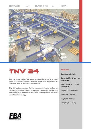 Features
Speed: up to 1,5 m/s
Customizable shape and
type of belt
C onv ey abl e i t em s
dimensions:
Length 200 — 1400 mm
Width 200 - 800 mm
Height 10 - 800 mm
Weight 0,25 — 50 Kg
Belt conveyor system allows an accurate handling of a great
variety of parcels. Items of different shape and weight can be
conveyed both in plan and on an decline.
TNV 24 has been created for the conveyance in plan and on an
decline on different length. Unlike the TN8 series, this kind of
belt conveyor is made for those plants that require an intensive
use of this technology.
TnV 24TnV 24
CONVEYANCE >> BELT CONVEYOR >> HEAVY
 