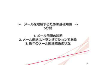 15
〜 メールを理解するための基礎知識 〜
5分間
1. メール⽤語の説明
2. メール配送はトランザクションである
3. 近年のメール関連技術の状況
 