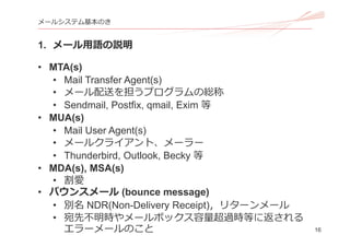 16
メールシステム基本のき
1. メール⽤語の説明
• MTA(s)
• Mail Transfer Agent(s)
• メール配送を担うプログラムの総称
• Sendmail, Postfix, qmail, Exim 等
• MUA(s)
• Mail User Agent(s)
• メールクライアント、メーラー
• Thunderbird, Outlook, Becky 等
• MDA(s), MSA(s)
• 割愛
• バウンスメール (bounce message)
• 別名 NDR(Non-Delivery Receipt)，リターンメール
• 宛先不明時やメールボックス容量超過時等に返される
エラーメールのこと
 