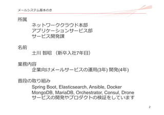 2
メールシステム基本のき
所属
ネットワーククラウド本部
アプリケーションサービス部
サービス開発課
名前
⼟川 智昭 （新卒⼊社7年⽬）
業務内容
企業向けメールサービスの運⽤(3年) 開発(4年)
普段の取り組み
Spring Boot, Elasticsearch, Ansible, Docker
MongoDB, MariaDB, Orchestrator, Consul, Drone
サービスの開発やプロダクトの検証をしています
 