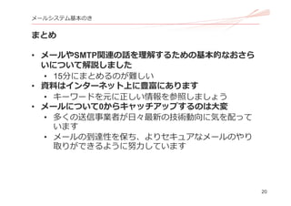 20
メールシステム基本のき
まとめ
• メールやSMTP関連の話を理解するための基本的なおさら
いについて解説しました
• 15分にまとめるのが難しい
• 資料はインターネット上に豊富にあります
• キーワードを元に正しい情報を参照しましょう
• メールについて0からキャッチアップするのは⼤変
• 多くの送信事業者が⽇々最新の技術動向に気を配って
います
• メールの到達性を保ち、よりセキュアなメールのやり
取りができるように努⼒しています
 