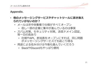 21
メールシステム基本のき
Appendix.
• 他のメッセージングサービスやチャットツールに置き換え
られていかないのか？
• メールは⾮中央集権で仕様がすべてオープン
• 但し⼀部の企業に集中が進んでいるのは事実
• スパム対策，セキュリティ対策，送信ドメイン認証，
等⼀⽇の⻑あり
• 仕様やAPI，参加者をオープンにすれば、同じ問題
がメッセージングサービスでも起こり得る
• ⽤途による住み分けは今後も進んでいくだろう
• SlackやDiscordもやっぱり便利
 