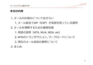 3
メールシステム基本のき
本⽇の内容
1. メールの仕組みについておさらい
1. メール配送でISP（ESP）が役割を担っている箇所
2. メールを理解するための基礎知識
1. ⽤語の説明（MTA, MUA, MDA, etc）
2. MTAのトランザクション, ワークロードについて
3. 現在のメール技術の推移について
3. まとめ
 
