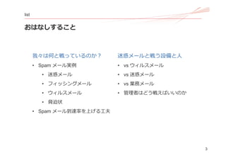 3
list
おはなしすること
我々は何と戦っているのか？
• Spam メール実例
• 迷惑メール
• フィッシングメール
• ウィルスメール
• 脅迫状
• Spam メール到達率を上げる⼯夫
迷惑メールと戦う設備と⼈
• vs ウィルスメ...