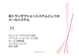 1© Internet Initiative Japan Inc.
⾼トランザクションシステムとしての
メールシステム
ネットワーククラウド本部
アプリケーションサービス部
サービス開発課
シニアエンジニア
鈴⽊ ⾼彦
 
