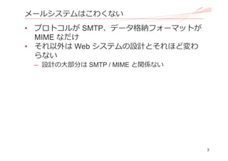 3
メールシステムはこわくない
• プロトコルが SMTP、データ格納フォーマットが
MIME なだけ
• それ以外は Web システムの設計とそれほど変わ
らない
– 設計の⼤部分は SMTP / MIME と関係ない
 