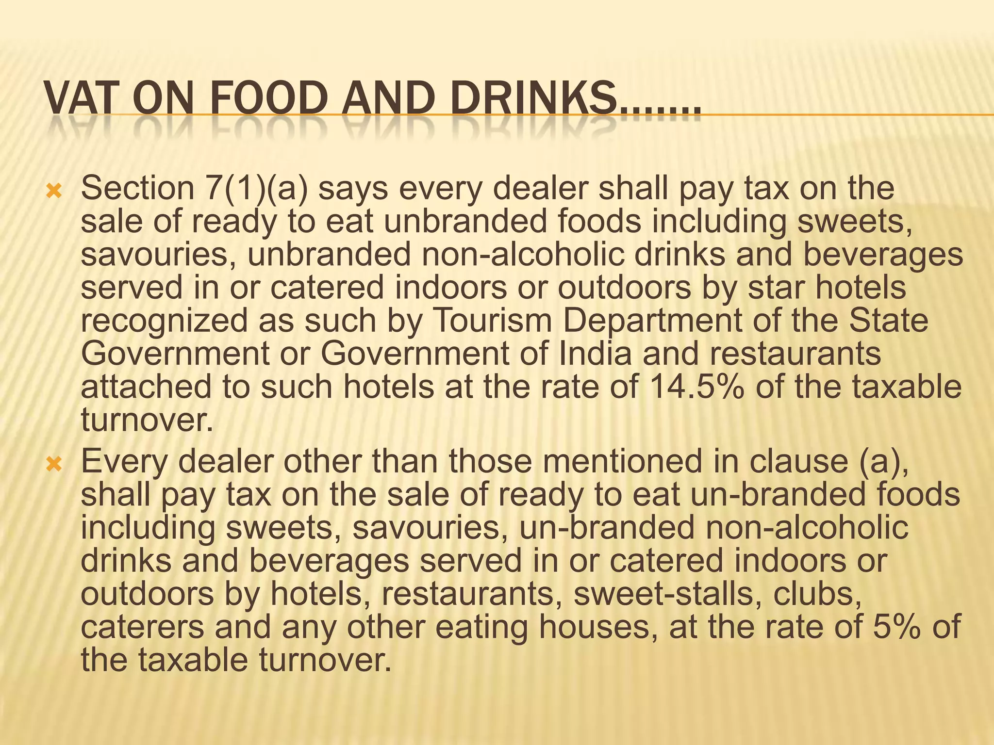 VAT ON FOOD AND DRINKS…….




Section 7(1)(a) says every dealer shall pay tax on the
sale of ready to eat unbranded foods including sweets,
savouries, unbranded non-alcoholic drinks and beverages
served in or catered indoors or outdoors by star hotels
recognized as such by Tourism Department of the State
Government or Government of India and restaurants
attached to such hotels at the rate of 14.5% of the taxable
turnover.
Every dealer other than those mentioned in clause (a),
shall pay tax on the sale of ready to eat un-branded foods
including sweets, savouries, un-branded non-alcoholic
drinks and beverages served in or catered indoors or
outdoors by hotels, restaurants, sweet-stalls, clubs,
caterers and any other eating houses, at the rate of 5% of
the taxable turnover.

 