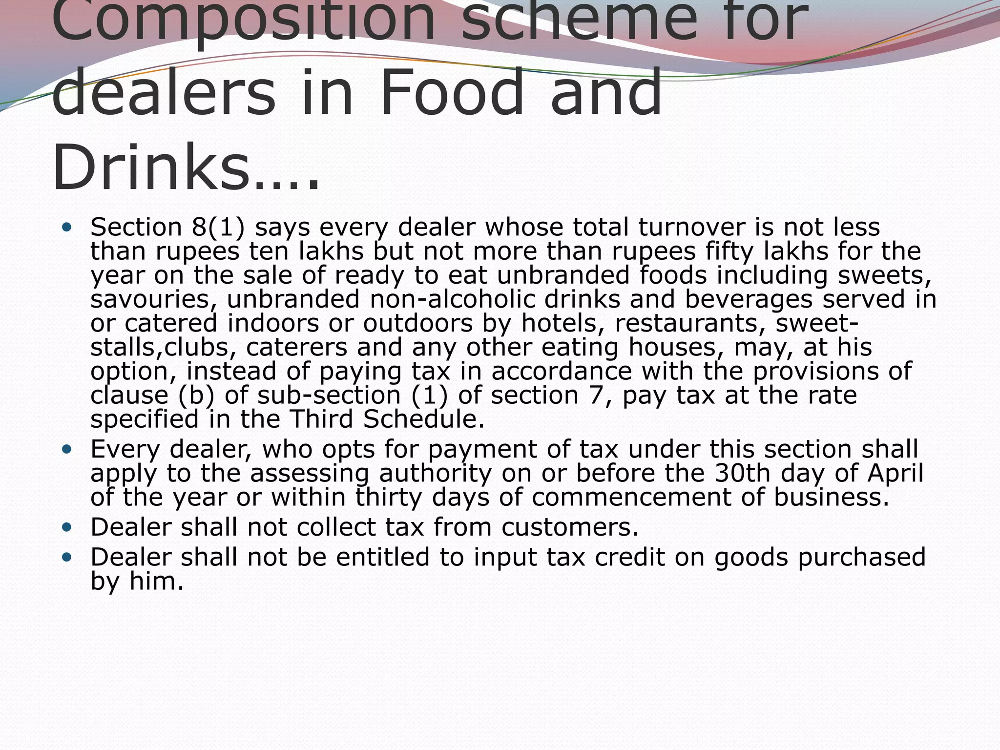Composition scheme for
dealers in Food and
Drinks….
 Section 8(1) says every dealer whose total turnover is not less

than rupees ten lakhs but not more than rupees fifty lakhs for the
year on the sale of ready to eat unbranded foods including sweets,
savouries, unbranded non-alcoholic drinks and beverages served in
or catered indoors or outdoors by hotels, restaurants, sweetstalls,clubs, caterers and any other eating houses, may, at his
option, instead of paying tax in accordance with the provisions of
clause (b) of sub-section (1) of section 7, pay tax at the rate
specified in the Third Schedule.
 Every dealer, who opts for payment of tax under this section shall
apply to the assessing authority on or before the 30th day of April
of the year or within thirty days of commencement of business.
 Dealer shall not collect tax from customers.
 Dealer shall not be entitled to input tax credit on goods purchased
by him.

 
