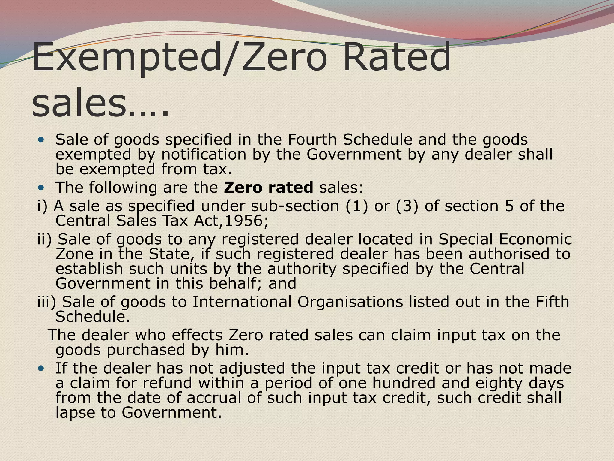 Exempted/Zero Rated
sales….
 Sale of goods specified in the Fourth Schedule and the goods

exempted by notification by the Government by any dealer shall
be exempted from tax.
 The following are the Zero rated sales:
i) A sale as specified under sub-section (1) or (3) of section 5 of the
Central Sales Tax Act,1956;
ii) Sale of goods to any registered dealer located in Special Economic
Zone in the State, if such registered dealer has been authorised to
establish such units by the authority specified by the Central
Government in this behalf; and
iii) Sale of goods to International Organisations listed out in the Fifth
Schedule.
The dealer who effects Zero rated sales can claim input tax on the
goods purchased by him.
 If the dealer has not adjusted the input tax credit or has not made
a claim for refund within a period of one hundred and eighty days
from the date of accrual of such input tax credit, such credit shall
lapse to Government.

 