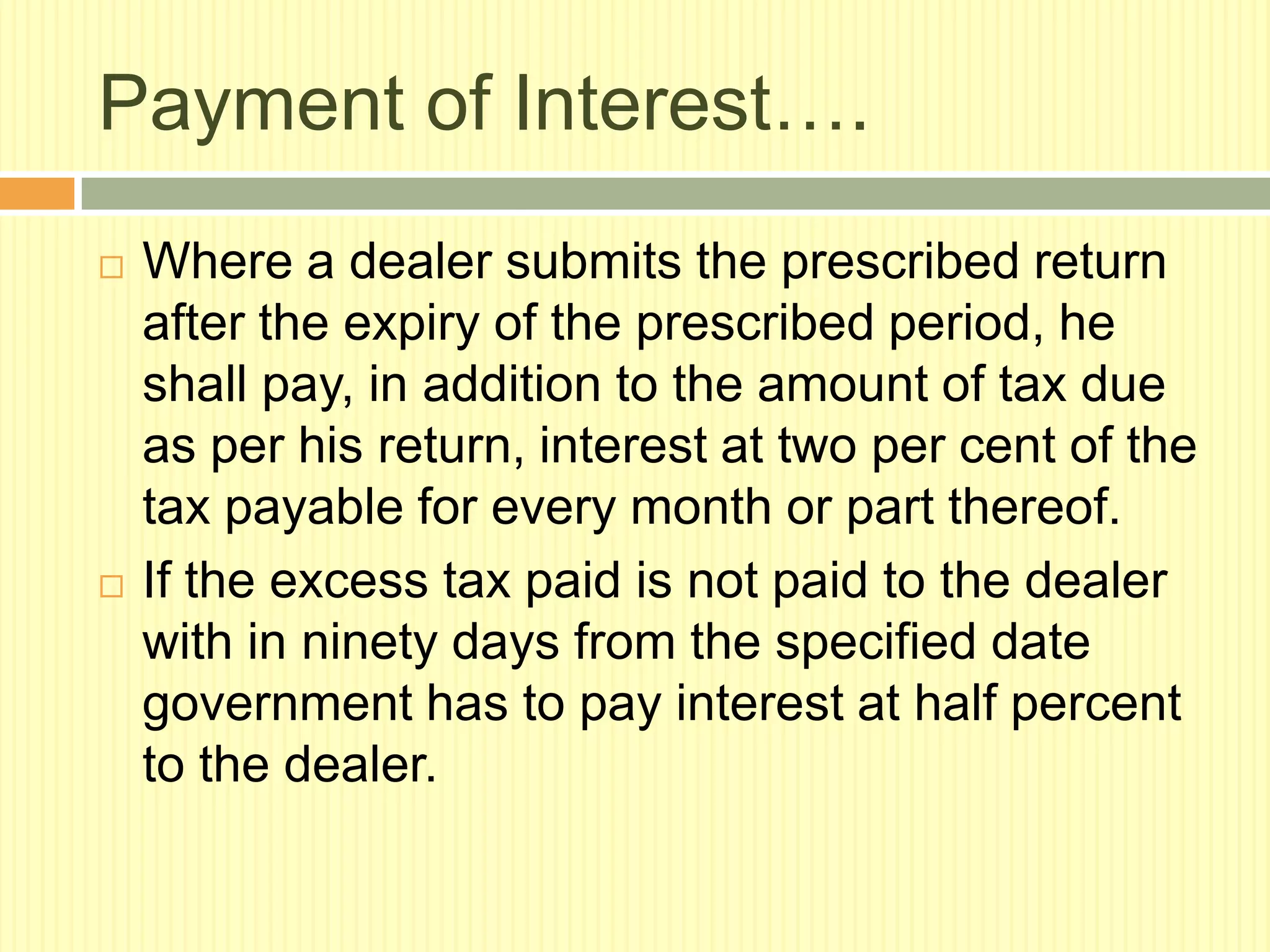 Payment of Interest….




Where a dealer submits the prescribed return
after the expiry of the prescribed period, he
shall pay, in addition to the amount of tax due
as per his return, interest at two per cent of the
tax payable for every month or part thereof.
If the excess tax paid is not paid to the dealer
with in ninety days from the specified date
government has to pay interest at half percent
to the dealer.

 