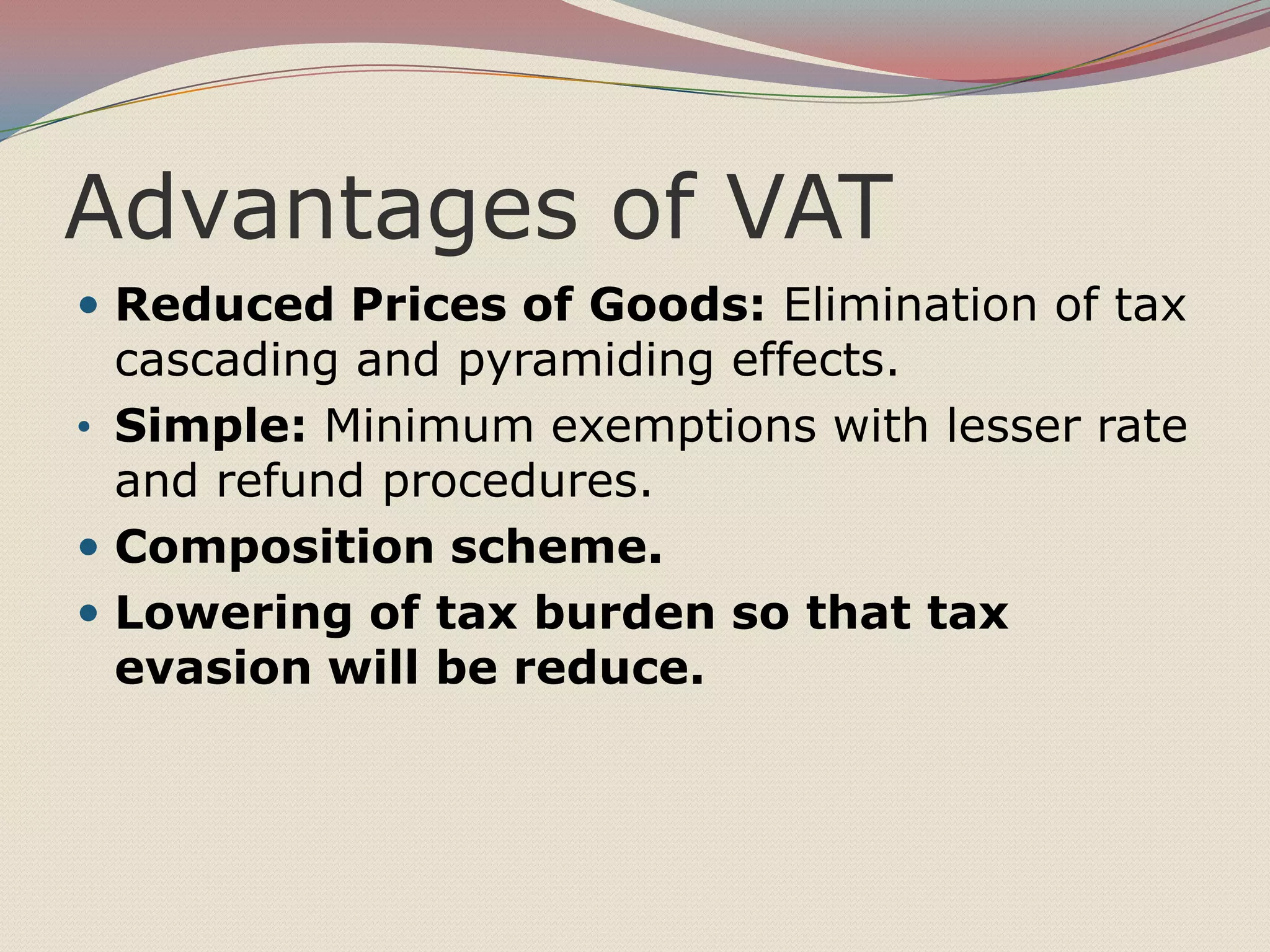 Advantages of VAT
 Reduced Prices of Goods: Elimination of tax

cascading and pyramiding effects.
• Simple: Minimum exemptions with lesser rate
and refund procedures.
 Composition scheme.
 Lowering of tax burden so that tax
evasion will be reduce.

 