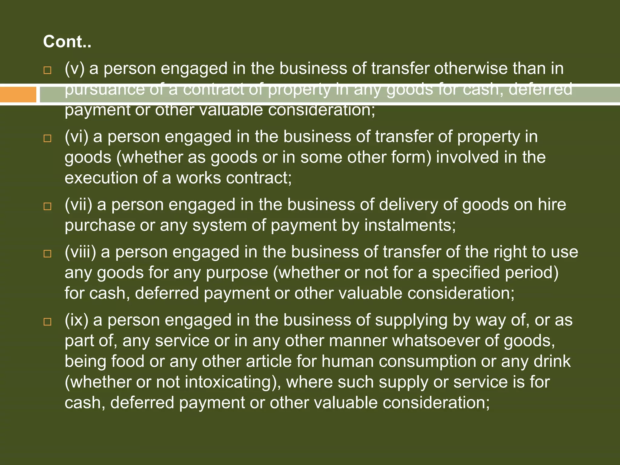 Cont..


(v) a person engaged in the business of transfer otherwise than in
pursuance of a contract of property in any goods for cash, deferred
payment or other valuable consideration;



(vi) a person engaged in the business of transfer of property in
goods (whether as goods or in some other form) involved in the
execution of a works contract;



(vii) a person engaged in the business of delivery of goods on hire
purchase or any system of payment by instalments;



(viii) a person engaged in the business of transfer of the right to use
any goods for any purpose (whether or not for a specified period)
for cash, deferred payment or other valuable consideration;



(ix) a person engaged in the business of supplying by way of, or as
part of, any service or in any other manner whatsoever of goods,
being food or any other article for human consumption or any drink
(whether or not intoxicating), where such supply or service is for
cash, deferred payment or other valuable consideration;

 