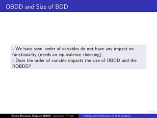 26/33
OBDD and Size of BDD
- We have seen, order of variables do not have any impact on
functionality (needs an equivalence checking).
- Does the order of variable impacts the size of OBDD and the
ROBDD?
Binary Decission Diagram (BDD) Jaynaryan T Tudu Testing and Verification of VLSI Systems
 