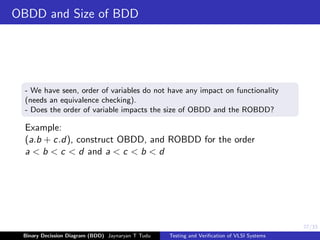 27/33
OBDD and Size of BDD
- We have seen, order of variables do not have any impact on functionality
(needs an equivalence checking).
- Does the order of variable impacts the size of OBDD and the ROBDD?
Example:
(a.b + c.d), construct OBDD, and ROBDD for the order
a < b < c < d and a < c < b < d
Binary Decission Diagram (BDD) Jaynaryan T Tudu Testing and Verification of VLSI Systems
 