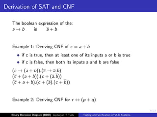 6/33
Derivation of SAT and CNF
The boolean expression of the:
a → b is a + b
Example 1: Deriving CNF of c = a + b
if c is true, then at least one of its inputs a or b is true
if c is false, then both its inputs a and b are false
(c → (a + b)).(c → a.b)
(c + (a + b)).(c + (a.b))
(c + a + b).(c + (a).(c + b))
Example 2: Deriving CNF for r ↔ (p + q)
Binary Decission Diagram (BDD) Jaynaryan T Tudu Testing and Verification of VLSI Systems
 