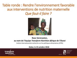 Table ronde : Rendre l'environnement favorable
aux interventions de nutrition maternelle
Que faut-il faire ?
Roos Verstraeten,
au nom de l'équipe Transform Nutrition Afrique de l'Ouest
Institut international de recherche sur les politiques alimentaires (IFPRI)
Dakar, le 23 octobre 2018
 