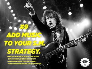 #9
ADD MUSIC
TO YOUR S.M.
STRATEGY.DEVELOP THE MUSICAL SIDE OF YOUR BRAND:
- OWN A MOMENT, EMOTION OR ACTIVITY.
- SHARE GREAT MUSIC FOR THAT MOMENT.
- MAKE CONSUMERS RETURN AND ASK FOR MORE.
CLICK
TO LEARN
MORE!
 