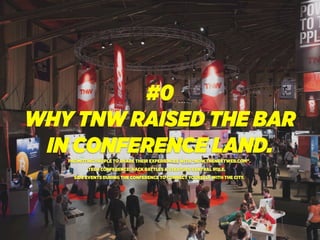 #0
WHY TNW RAISED THE BAR
IN CONFERENCE LAND.PROMOTING PEOPLE TO SHARE THEIR EXPERIENCES WITH “NOW.THENEXTWEB.COM”.
TECH CONFERENCE: HACK BATTLES & STARTUPS CENTRAL ROLE.
SIDE EVENTS DURING THE CONFERENCE TO CONNECT YOURSELF WITH THE CITY.
 