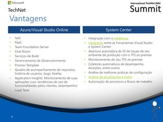 Vantagens
• IaaS
• PaaS
• Team Foundation Server
• Chat Room
• Serviços de Build
• Gerenciamento de Desenvolvimento
• Process Template
• Quadro de acompanhamento de requisitos,
história de usuários, bugs, tarefas.
• Application Insights: Monitoramento de suas
aplicações (uso, tendências de uso de
funcionalidades pelos clientes, desempenho)
• Load Tests
Azure/Visual Studio Online System Center
9
• Integração com o Intellitrace
• Integração entre as Ferramentas Visual Studio
e System Center
• Abertura automática de ID de Issues de seu
ambiente de produção com o TFS on premise
• Monitoramento do seu TFS on premise
• Coletores automáticos de desempenho,
exceções, entre outros
• Análise de melhores práticas de configuração
• Análise de atualizações e hotfix
• Automação de processos e fluxos de trabalho
 