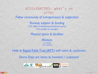 ACCELERATORS: what’s on
                       offer
  Fellow community of entrepreneurs & supporters
             Runway support & funding
           (15k-100k at standarised investment terms)
                   (3-6 months on average)

              Physical space & facilities
                         Mentors
                           (1st Industry)
                          (2nd Investors)


Help to Rapid Field Trail (RFT) with users & customers
     Demo Days are intros to investors / customers



                                                         @inma_martinez April
                                                                 2013
 
