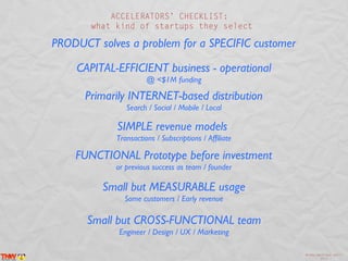 ACCELERATORS’ CHECKLIST:
       what kind of startups they select

PRODUCT solves a problem for a SPECIFIC customer

    CAPITAL-EFFICIENT business - operational
                      @ <$1M funding

      Primarily INTERNET-based distribution
               Search / Social / Mobile / Local

            SIMPLE revenue models
            Transactions / Subscriptions / Affiliate

    FUNCTIONAL Prototype before investment
            or previous success as team / founder

         Small but MEASURABLE usage
              Some customers / Early revenue

      Small but CROSS-FUNCTIONAL team
             Engineer / Design / UX / Marketing

                                                       @inma_martinez April
                                                               2013
 