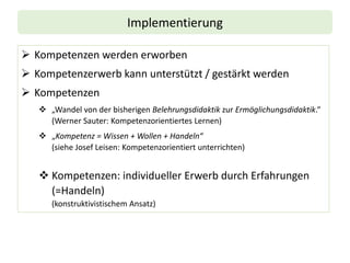 Implementierung
➢ Kompetenzen werden erworben
➢ Kompetenzerwerb kann unterstützt / gestärkt werden
➢ Kompetenzen
❖ „Wandel von der bisherigen Belehrungsdidaktik zur Ermöglichungsdidaktik.“
(Werner Sauter: Kompetenzorientiertes Lernen)
❖ „Kompetenz = Wissen + Wollen + Handeln“
(siehe Josef Leisen: Kompetenzorientiert unterrichten)
❖ Kompetenzen: individueller Erwerb durch Erfahrungen
(=Handeln)
(konstruktivistischem Ansatz)
 