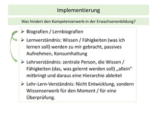 Implementierung
➢ Biografien / Lernbiografien
➢ Lernverständnis: Wissen / Fähigkeiten (was ich
lernen soll) werden zu mir gebracht, passives
Aufnehmen, Konsumhaltung
➢ Lehrverständnis: zentrale Person, die Wissen /
Fähigkeiten (das, was gelernt werden soll) „allein“
mitbringt und daraus eine Hierarchie ableitet
➢ Lehr-Lern-Verständnis: Nicht Entwicklung, sondern
Wissenserwerb für den Moment / für eine
Überprüfung.
Was hindert den Kompetenzerwerb in der Erwachsenenbildung?
 