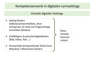 Kompetenzerwerb in digitalen Lernsettings
Vorteile digitaler Settings
➢ Setting fördert
Selbstverantwortlichkeit, denn
Lehrperson ist nicht auf Fingerschnipp
erreichbar (Distanz)
➢ Vielfältigere Ausdrucksmöglichkeiten
(Bild, Video, Text …)
➢ Anonymität (entsprechende Tools) kann
Mitarbeit / Mitmachen fördern
Diese
Vorteile
bewusst
nutzen
 