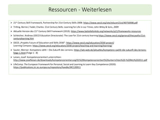 Ressourcen - Weiterlesen
➢ 21st Century Skill Framework, Partnership for 21st Century Skills 2008: https://www.oecd.org/site/educeri21st/40756908.pdf
➢ Trilling, Bernie / Fadel, Charles: 21st Century Skills. Learning for Life in our Times; John Wiley & Sons, 2009
➢ Aktuelle Version des 21st Century Skill Framework (2019): https://www.battelleforkids.org/networks/p21/frameworks-resources
➢ Schleicher, Andreas (OECD Education Directorate): The case for 21st-century learning https://www.oecd.org/general/thecasefor21st-
centurylearning.htm
➢ OECD „Projekts Future of Education and Skills 2030”: https://www.oecd.org/education/2030-project/
Learning Compass: https://www.oecd.org/education/2030-project/teaching-and-learning/learning/
➢ Sauter, Werner: Kompetenz zählt – Die Zukunft des Lernens: https://wb-web.de/aktuelles/kompetenz-zaehlt-die-zukunft-des-lernens-
folge-1.html (Folge 1 - 8)
➢ Leisen, Josef: Kompetenzorientiert unterrichten:
http://www.josefleisen.de/downloads/kompetenzorientierung/01%20Kompetenzorientiert%20unterrichten%20-%20NiU%202011.pdf
➢ LifeComp: The European Framework for Personal, Social and Learning to Learn Key Competence (2020):
https://publications.jrc.ec.europa.eu/repository/handle/JRC120911
 
