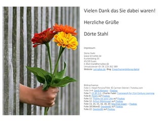 Vielen Dank das Sie dabei waren!
Herzliche Grüße
Dörte Stahl
Impressum:
Dörte Stahl
www.lernallee.de
Kunkelsberg 20
45239 Essen
E-Mail:mail@lernallee.de
Umsatzsteuer-ID: DE 219 362 389
Website: Lernallee.de Blog: Erwachsenenbildung digital
Bildnachweise:
Folie 1: Head-Picture/Title: © Carmen Steiner / Fotolia.com
Folie 3+4: Gerd Altmann - Pixabay
Folie 7: CC BY 3.0 , Charles Fadel: Framework for 21st Century Learning
Folie 8: Pexels auf Pixabay
Folie 11: Thanks for your Like auf Pixabay
Folie 12: Artturi Mäntysaari auf Pixabay
Folie 13, 14, 15, 16, 18, 20: Manfred Steger – Pixabay
Folie 18 (Wand): Deedee86 auf Pixabay
Folie 22: Deedee86 auf Pixabay
 