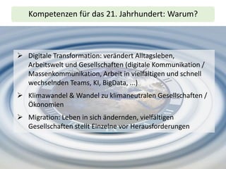 Kompetenzen für das 21. Jahrhundert: Warum?
➢ Digitale Transformation: verändert Alltagsleben,
Arbeitswelt und Gesellschaften (digitale Kommunikation /
Massenkommunikation, Arbeit in vielfältigen und schnell
wechselnden Teams, KI, BigData, ...)
➢ Klimawandel & Wandel zu klimaneutralen Gesellschaften /
Ökonomien
➢ Migration: Leben in sich ändernden, vielfältigen
Gesellschaften stellt Einzelne vor Herausforderungen
 