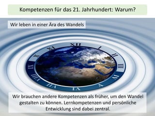 Kompetenzen für das 21. Jahrhundert: Warum?
Wir leben in einer Ära des Wandels
Wir brauchen andere Kompetenzen als früher, um den Wandel
gestalten zu können. Lernkompetenzen und persönliche
Entwicklung sind dabei zentral.
 