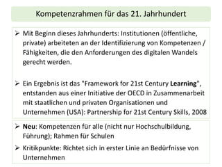 Kompetenzrahmen für das 21. Jahrhundert
➢ Mit Beginn dieses Jahrhunderts: Institutionen (öffentliche,
private) arbeiteten an der Identifizierung von Kompetenzen /
Fähigkeiten, die den Anforderungen des digitalen Wandels
gerecht werden.
➢ Ein Ergebnis ist das "Framework for 21st Century Learning",
entstanden aus einer Initiative der OECD in Zusammenarbeit
mit staatlichen und privaten Organisationen und
Unternehmen (USA): Partnership for 21st Century Skills, 2008
➢ Neu: Kompetenzen für alle (nicht nur Hochschulbildung,
Führung); Rahmen für Schulen
➢ Kritikpunkte: Richtet sich in erster Linie an Bedürfnisse von
Unternehmen
 