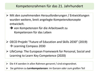 Kompetenzrahmen für das 21. Jahrhundert
➢ Mit den zunehmenden Herausforderungen / Entwicklungen
wurden weitere, breit angelegte Kompetenzkonzepte
entwickelt.
➔ von Kompetenzen für die Arbeitswelt zu
Kompetenzen für das Leben
➢ OECD Projekt “Future of Education and Skills 2030” (2019)
→ Learning Compass 2030
➢ LifeComp: The European Framework for Personal, Social and
Learning to Learn Key Competence (2020)
➢ Die 4 K werden in allen Rahmen genannt / sind eingeordnet.
➢ Sie gehören zu Lernkompetenzen: im Ganzen oder zum großen Teil
 