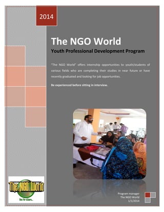 2014

The NGO World
Youth Professional Development Program
“The NGO World” offers internship opportunities to youth/students of
various fields who are completing their studies in near future or have
recently graduated and looking for job opportunities.
Be experienced before sitting in interview.

Program manager
The NGO World
1/1/2014

 