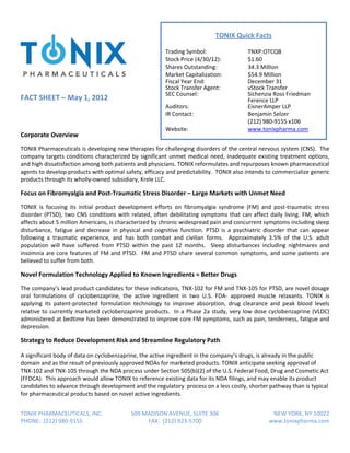 TONIX Quick Facts 
                                                               




                                                              Trading Symbol:                     TNXP:OTCQB 
                                                              Stock Price (4/30/12):              $1.60 
                                                              Shares Outstanding:                 34.3 Million 
                                                              Market Capitalization:              $54.9 Million 
                                                              Fiscal Year End:                    December 31 
                                                              Stock Transfer Agent:               vStock Transfer 
                                                              SEC Counsel:                        Sichenzia Ross Friedman  
FACT SHEET – May 1, 2012                                                                          Ference LLP             
                                                              Auditors:                           EisnerAmper LLP  
                                                              IR Contact:                         Benjamin Selzer 
                                                                                                  (212) 980‐9155 x106 
                                                              Website:                            www.tonixpharma.com  
Corporate Overview 
TONIX Pharmaceuticals is developing new therapies for challenging disorders of the central nervous system (CNS).  The 
company  targets  conditions  characterized  by  significant  unmet  medical  need,  inadequate  existing  treatment  options, 
and high dissatisfaction among both patients and physicians. TONIX reformulates and repurposes known pharmaceutical 
agents to develop products with optimal safety, efficacy and predictability.  TONIX also intends to commercialize generic 
products through its wholly‐owned subsidiary, Krele LLC. 

Focus on Fibromyalgia and Post‐Traumatic Stress Disorder – Large Markets with Unmet Need  
TONIX  is  focusing  its  initial  product  development  efforts  on  fibromyalgia  syndrome  (FM)  and  post‐traumatic  stress 
disorder  (PTSD),  two  CNS  conditions  with  related,  often  debilitating  symptoms  that  can  affect  daily  living.  FM,  which 
affects about 5 million Americans, is characterized by chronic widespread pain and concurrent symptoms including sleep 
disturbance,  fatigue  and  decrease  in  physical  and  cognitive  function.  PTSD  is  a  psychiatric  disorder  that  can  appear 
following  a  traumatic  experience,  and  has  both  combat  and  civilian  forms.    Approximately  3.5%  of  the  U.S.  adult 
population  will  have  suffered  from  PTSD  within  the  past  12  months.    Sleep  disturbances  including  nightmares  and 
insomnia  are  core  features  of  FM  and  PTSD.    FM  and  PTSD  share  several  common  symptoms,  and  some  patients  are 
believed to suffer from both.   

Novel Formulation Technology Applied to Known Ingredients = Better Drugs 
The company’s lead product candidates for these indications, TNX‐102 for FM and TNX‐105 for PTSD, are novel dosage 
oral  formulations  of  cyclobenzaprine,  the  active  ingredient  in  two  U.S.  FDA‐  approved  muscle  relaxants.  TONIX  is 
applying  its  patent‐protected  formulation  technology  to  improve  absorption,  drug  clearance  and  peak  blood  levels 
relative  to  currently  marketed  cyclobenzaprine  products.    In  a  Phase  2a  study,  very  low  dose  cyclobenzaprine  (VLDC) 
administered at bedtime has been demonstrated to improve core FM symptoms, such as pain, tenderness, fatigue and 
depression.  

Strategy to Reduce Development Risk and Streamline Regulatory Path   

A significant body of data on cyclobenzaprine, the active ingredient in the company’s drugs, is already in the public 
domain and as the result of previously approved NDAs for marketed products. TONIX anticipate seeking approval of 
TNX‐102 and TNX‐105 through the NDA process under Section 505(b)(2) of the U.S. Federal Food, Drug and Cosmetic Act 
(FFDCA).  This approach would allow TONIX to reference existing data for its NDA filings, and may enable its product 
candidates to advance through development and the regulatory  process on a less costly, shorter pathway than is typical 
for pharmaceutical products based on novel active ingredients.                                    


TONIX PHARMACEUTICALS, INC.                       509 MADISON AVENUE, SUITE 306                             NEW YORK, NY 10022
PHONE:  (212) 980‐9155                                 FAX:  (212) 923‐5700                                www.tonixpharma.com
 
 
