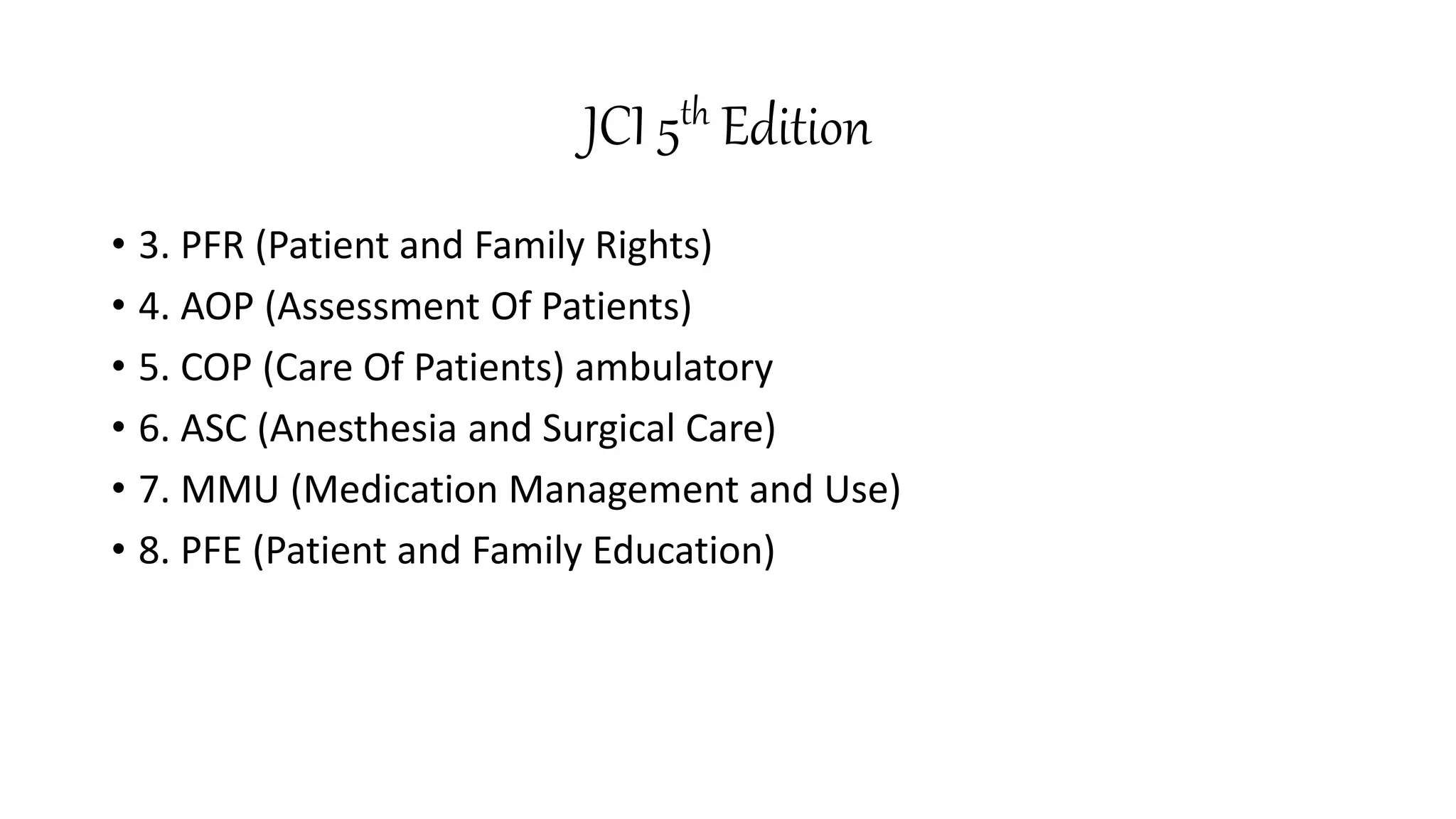 JCI 5th Edition
• 3. PFR (Patient and Family Rights)
• 4. AOP (Assessment Of Patients)
• 5. COP (Care Of Patients) ambulatory
• 6. ASC (Anesthesia and Surgical Care)
• 7. MMU (Medication Management and Use)
• 8. PFE (Patient and Family Education)
 