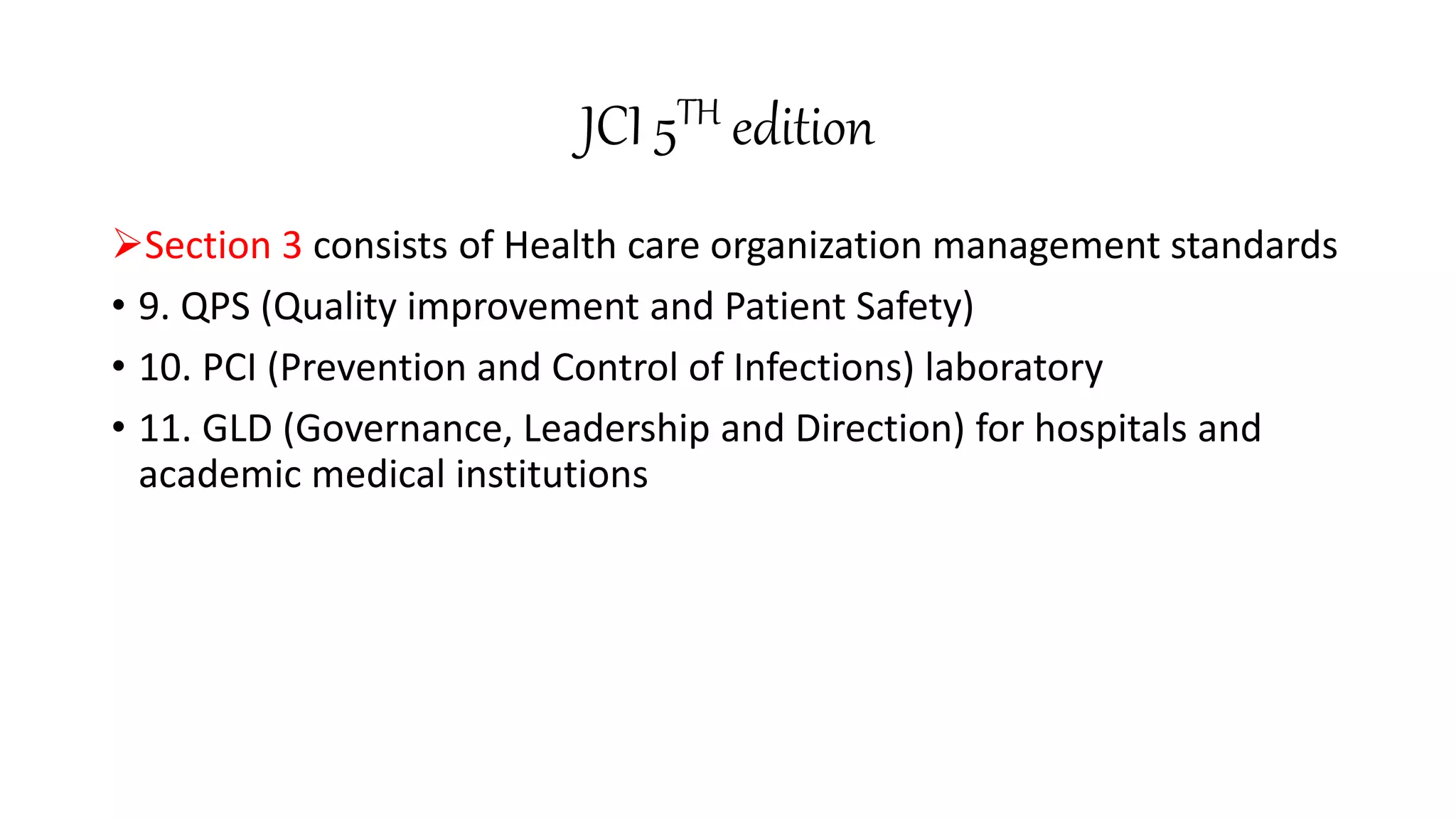 JCI 5TH edition
Section 3 consists of Health care organization management standards
• 9. QPS (Quality improvement and Patient Safety)
• 10. PCI (Prevention and Control of Infections) laboratory
• 11. GLD (Governance, Leadership and Direction) for hospitals and
academic medical institutions
 